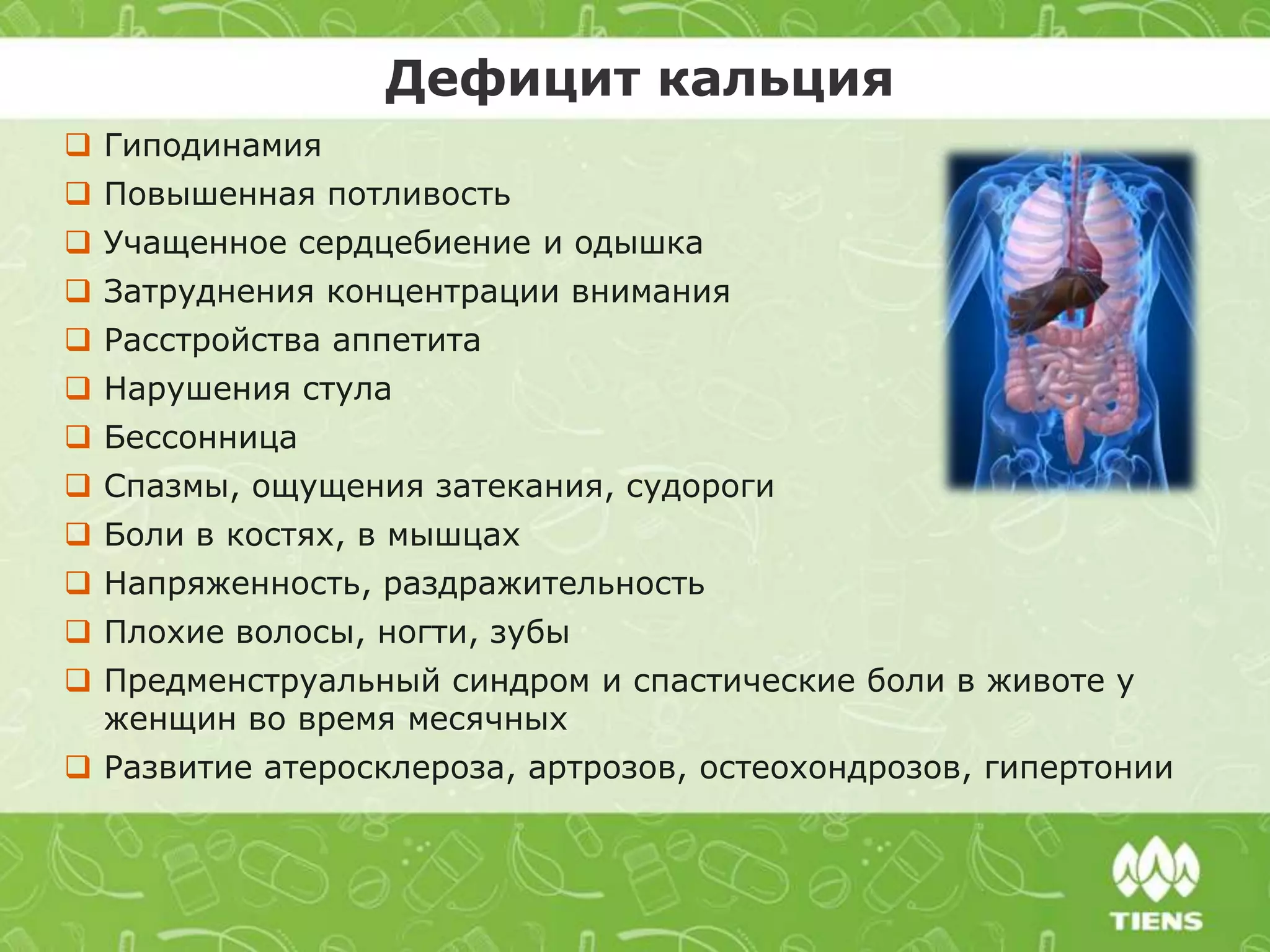  Гиподинамия
 Повышенная потливость
 Учащенное сердцебиение и одышка
 Затруднения концентрации внимания
 Расстройства аппетита
 Нарушения стула
 Бессонница
 Спазмы, ощущения затекания, судороги
 Боли в костях, в мышцах
 Напряженность, раздражительность
 Плохие волосы, ногти, зубы
 Предменструальный синдром и спастические боли в животе у
женщин во время месячных
 Развитие атеросклероза, артрозов, остеохондрозов, гипертонии
Дефицит кальция
 