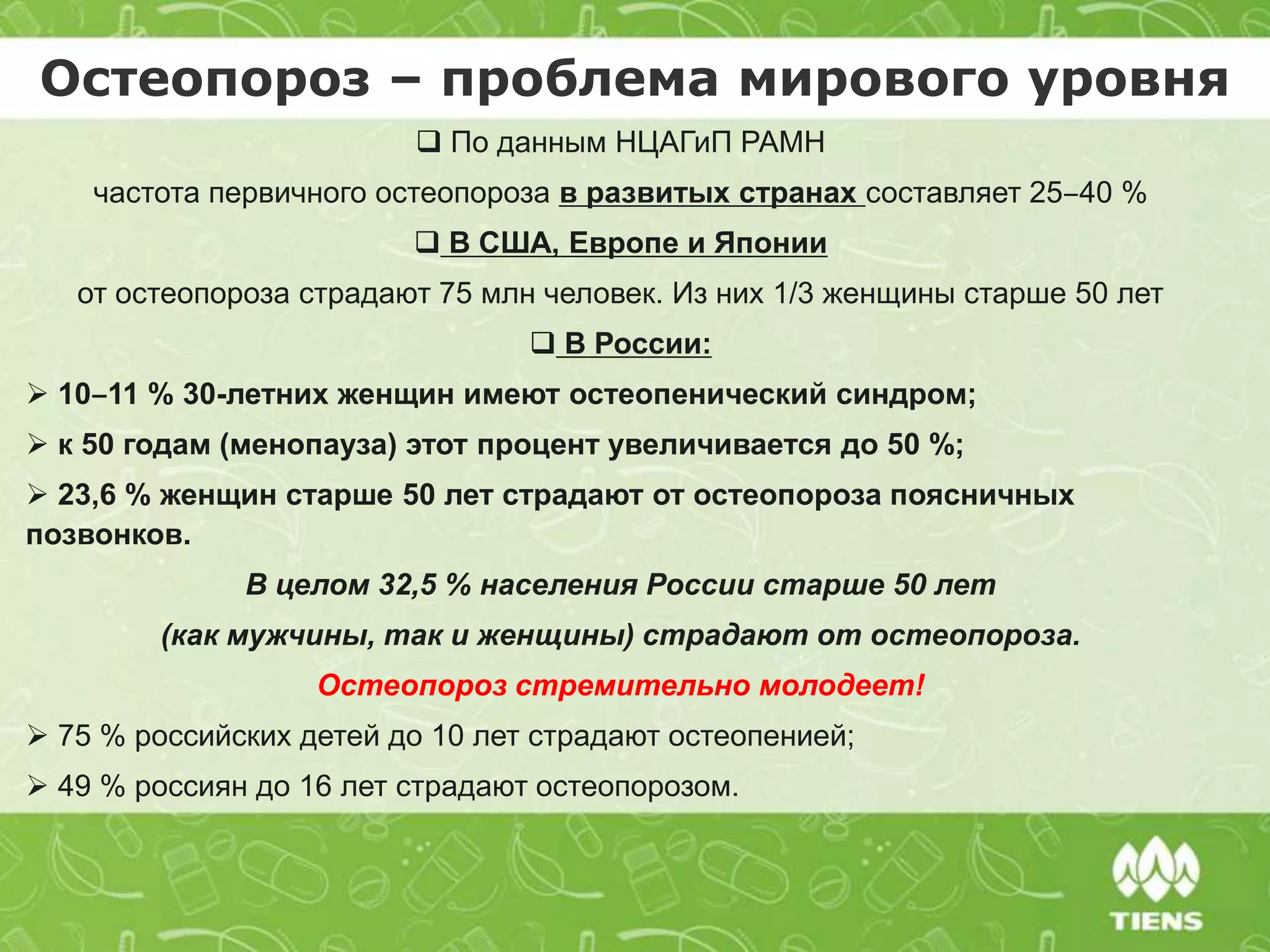  По данным НЦАГиП РАМН
частота первичного остеопороза в развитых странах составляет 25‒40 %
 В США, Европе и Японии
от остеопороза страдают 75 млн человек. Из них 1/3 женщины старше 50 лет
 В России:
 10‒11 % 30-летних женщин имеют остеопенический синдром;
 к 50 годам (менопауза) этот процент увеличивается до 50 %;
 23,6 % женщин старше 50 лет страдают от остеопороза поясничных
позвонков.
В целом 32,5 % населения России старше 50 лет
(как мужчины, так и женщины) страдают от остеопороза.
Остеопороз стремительно молодеет!
 75 % российских детей до 10 лет страдают остеопенией;
 49 % россиян до 16 лет страдают остеопорозом.
Остеопороз – проблема мирового уровня
 