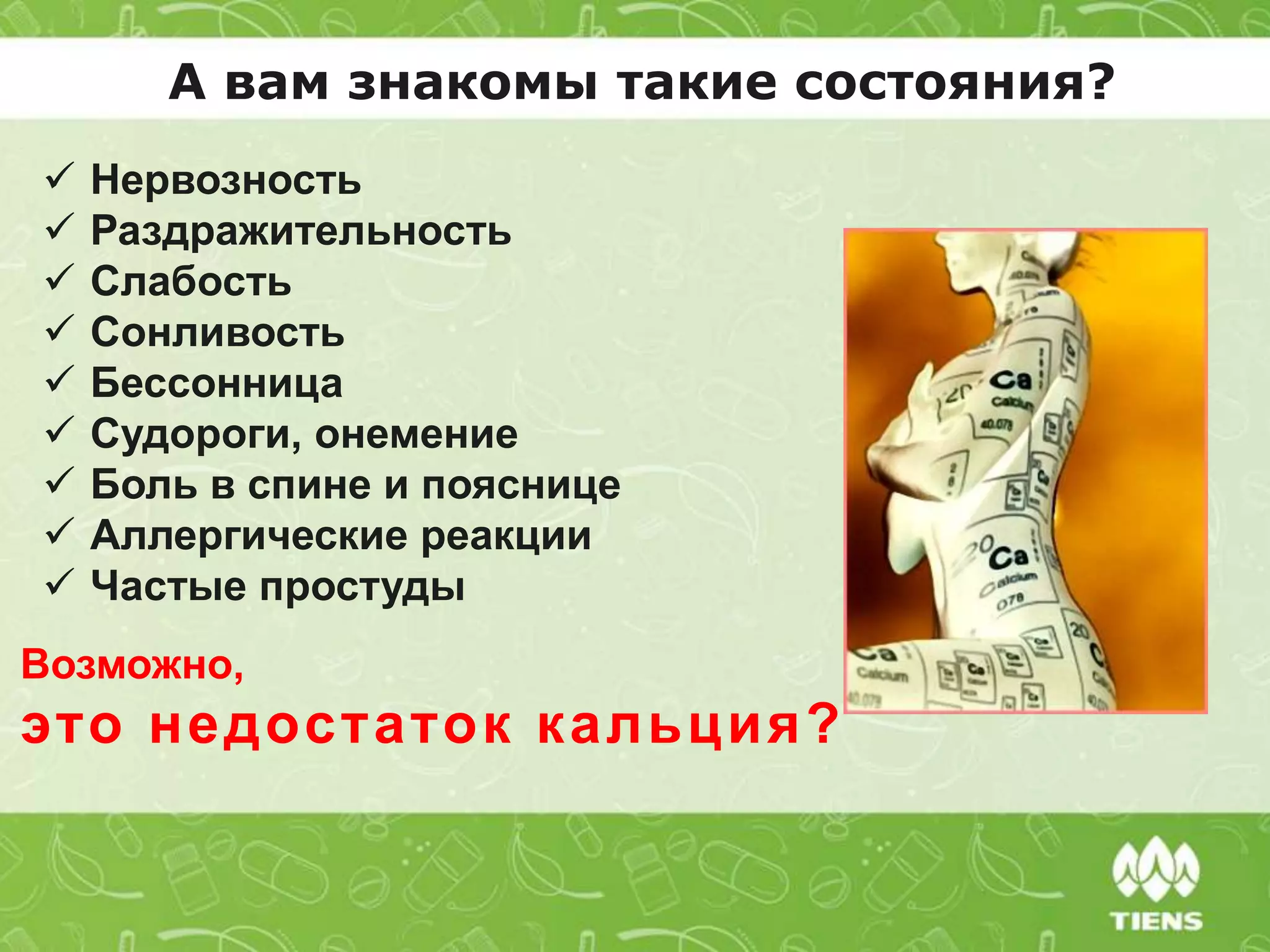 А вам знакомы такие состояния?
 Нервозность
 Раздражительность
 Слабость
 Сонливость
 Бессонница
 Судороги, онемение
 Боль в спине и пояснице
 Аллергические реакции
 Частые простуды
Возможно,
это недостаток кальция?
 