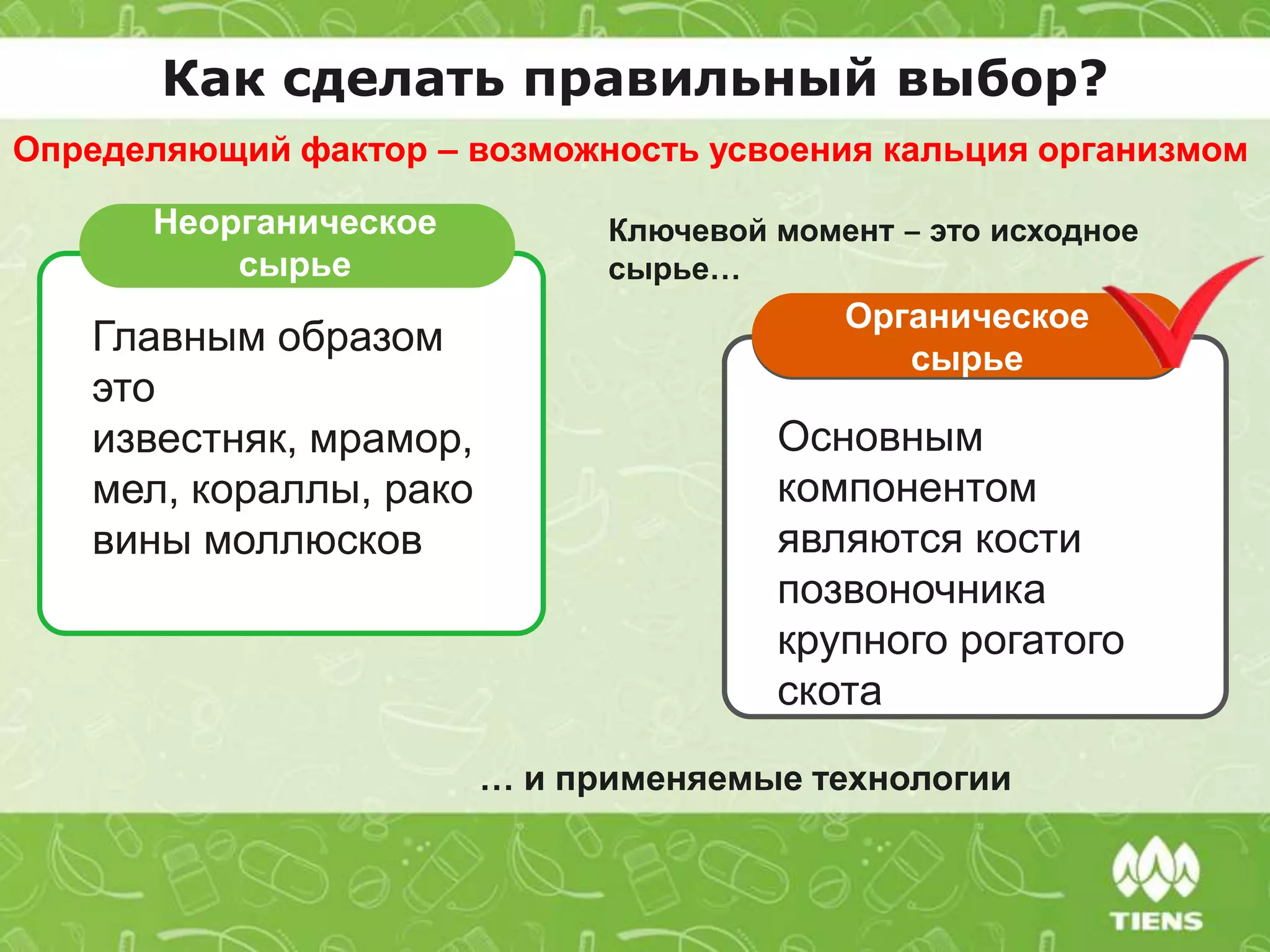 Неорганическое
сырье
Главным образом
это
известняк, мрамор,
мел, кораллы, рако
вины моллюсков
Органическое
сырье
Основным
компонентом
являются кости
позвоночника
крупного рогатого
скота
… и применяемые технологии
Как сделать правильный выбор?
Определяющий фактор – возможность усвоения кальция организмом
Ключевой момент ‒ это исходное
сырье…
 