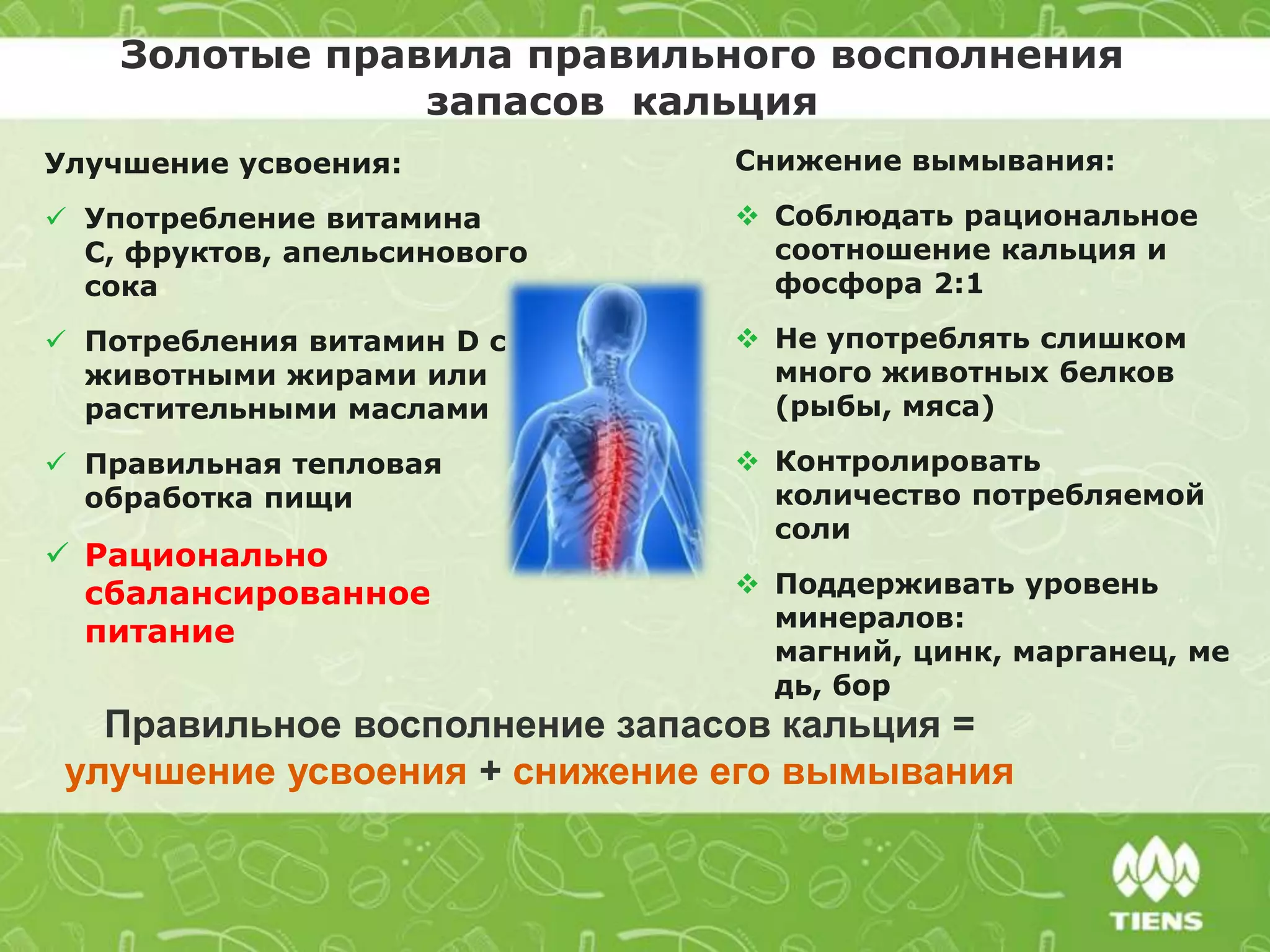 Золотые правила правильного восполнения
запасов кальция
Правильное восполнение запасов кальция =
улучшение усвоения + снижение его вымывания
Снижение вымывания:
 Соблюдать рациональное
соотношение кальция и
фосфора 2:1
 Не употреблять слишком
много животных белков
(рыбы, мяса)
 Контролировать
количество потребляемой
соли
 Поддерживать уровень
минералов:
магний, цинк, марганец, ме
дь, бор
Улучшение усвоения:
 Употребление витамина
С, фруктов, апельсинового
сока
 Потребления витамин D с
животными жирами или
растительными маслами
 Правильная тепловая
обработка пищи
 Рационально
сбалансированное
питание
 