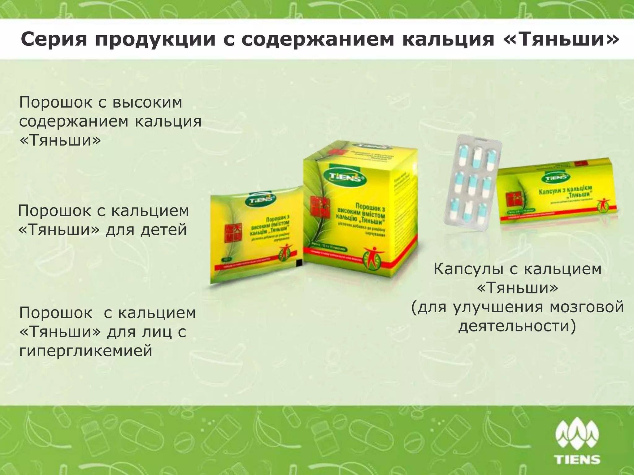 Серия продукции с содержанием кальция «Тяньши»
Порошок с высоким
содержанием кальция
«Тяньши»
Порошок с кальцием
«Тяньши» для детей
Порошок с кальцием
«Тяньши» для лиц с
гипергликемией
Капсулы с кальцием
«Тяньши»
(для улучшения мозговой
деятельности)
 