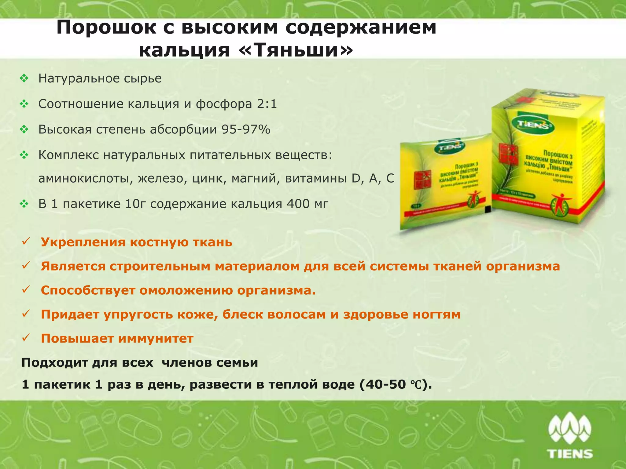 Порошок с высоким содержанием
кальция «Тяньши»
 Натуральное сырье
 Соотношение кальция и фосфора 2:1
 Высокая степень абсорбции 95-97%
 Комплекс натуральных питательных веществ:
аминокислоты, железо, цинк, магний, витамины D, А, C
 В 1 пакетике 10г содержание кальция 400 мг
 Укрепления костную ткань
 Является строительным материалом для всей системы тканей организма
 Способствует омоложению организма.
 Придает упругость коже, блеск волосам и здоровье ногтям
 Повышает иммунитет
Подходит для всех членов семьи
1 пакетик 1 раз в день, развести в теплой воде (40-50 ℃).
 