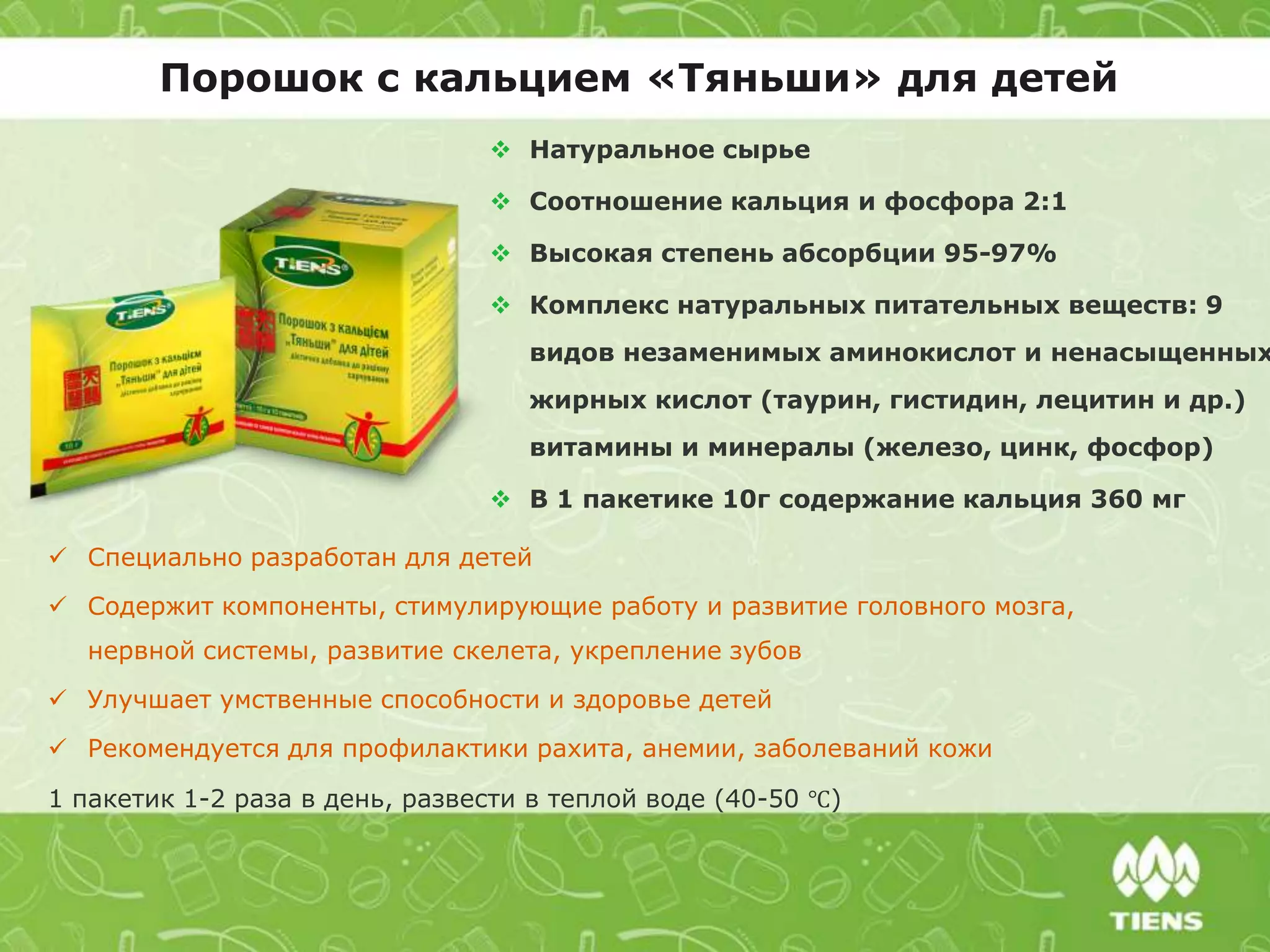 Порошок с кальцием «Тяньши» для детей
 Специально разработан для детей
 Содержит компоненты, стимулирующие работу и развитие головного мозга,
нервной системы, развитие скелета, укрепление зубов
 Улучшает умственные способности и здоровье детей
 Рекомендуется для профилактики рахита, анемии, заболеваний кожи
1 пакетик 1-2 раза в день, развести в теплой воде (40-50 ℃)
 Натуральное сырье
 Соотношение кальция и фосфора 2:1
 Высокая степень абсорбции 95-97%
 Комплекс натуральных питательных веществ: 9
видов незаменимых аминокислот и ненасыщенных
жирных кислот (таурин, гистидин, лецитин и др.)
витамины и минералы (железо, цинк, фосфор)
 В 1 пакетике 10г содержание кальция 360 мг
 