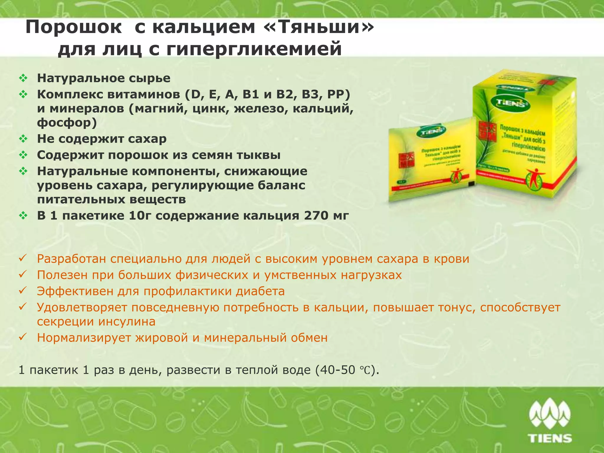 Порошок с кальцием «Тяньши»
для лиц с гипергликемией
 Разработан специально для людей с высоким уровнем сахара в крови
 Полезен при больших физических и умственных нагрузках
 Эффективен для профилактики диабета
 Удовлетворяет повседневную потребность в кальции, повышает тонус, способствует
секреции инсулина
 Нормализирует жировой и минеральный обмен
1 пакетик 1 раз в день, развести в теплой воде (40-50 ℃).
 Натуральное сырье
 Комплекс витаминов (D, E, A, B1 и B2, В3, PP)
и минералов (магний, цинк, железо, кальций,
фосфор)
 Не содержит сахар
 Содержит порошок из семян тыквы
 Натуральные компоненты, снижающие
уровень сахара, регулирующие баланс
питательных веществ
 В 1 пакетике 10г содержание кальция 270 мг
 