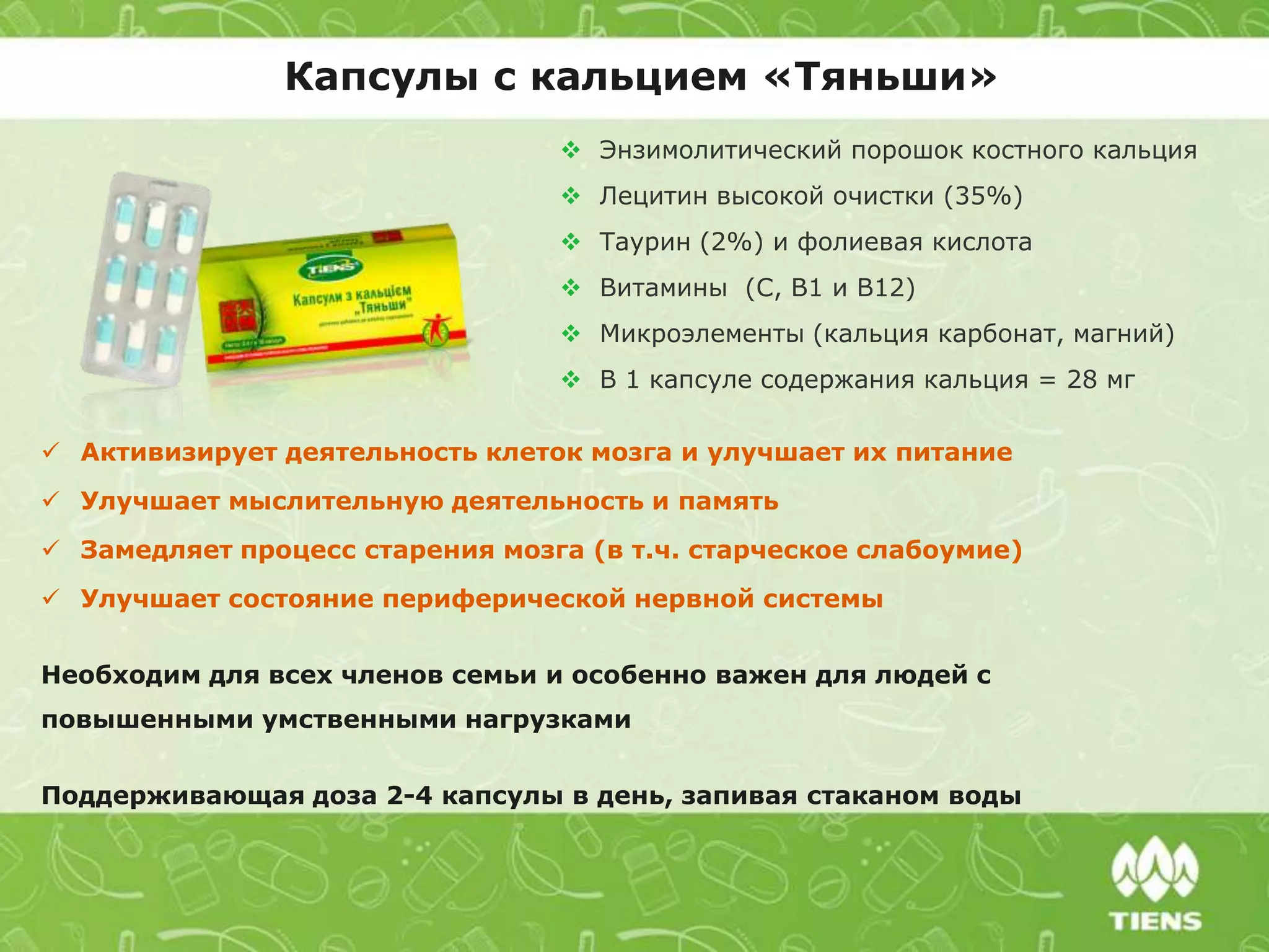 Капсулы с кальцием «Тяньши»
 Энзимолитический порошок костного кальция
 Лецитин высокой очистки (35%)
 Таурин (2%) и фолиевая кислота
 Витамины (C, В1 и В12)
 Микроэлементы (кальция карбонат, магний)
 В 1 капсуле содержания кальция = 28 мг
 Активизирует деятельность клеток мозга и улучшает их питание
 Улучшает мыслительную деятельность и память
 Замедляет процесс старения мозга (в т.ч. старческое слабоумие)
 Улучшает состояние периферической нервной системы
Необходим для всех членов семьи и особенно важен для людей с
повышенными умственными нагрузками
Поддерживающая доза 2-4 капсулы в день, запивая стаканом воды
 