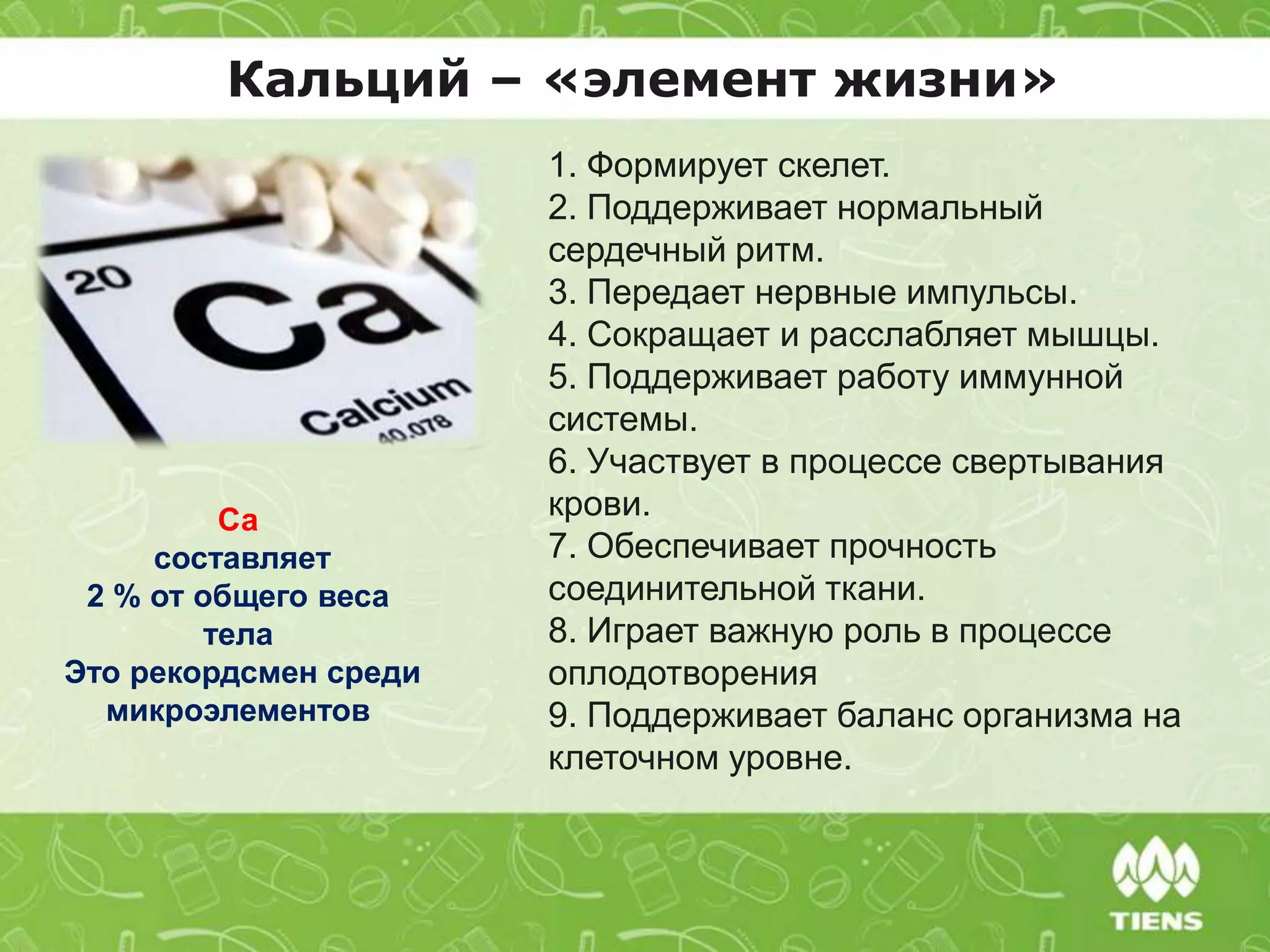 Кальций – «элемент жизни»
1. Формирует скелет.
2. Поддерживает нормальный
сердечный ритм.
3. Передает нервные импульсы.
4. Сокращает и расслабляет мышцы.
5. Поддерживает работу иммунной
системы.
6. Участвует в процессе свертывания
крови.
7. Обеспечивает прочность
соединительной ткани.
8. Играет важную роль в процессе
оплодотворения
9. Поддерживает баланс организма на
клеточном уровне.
Са
составляет
2 % от общего веса
тела
Это рекордсмен среди
микроэлементов
 