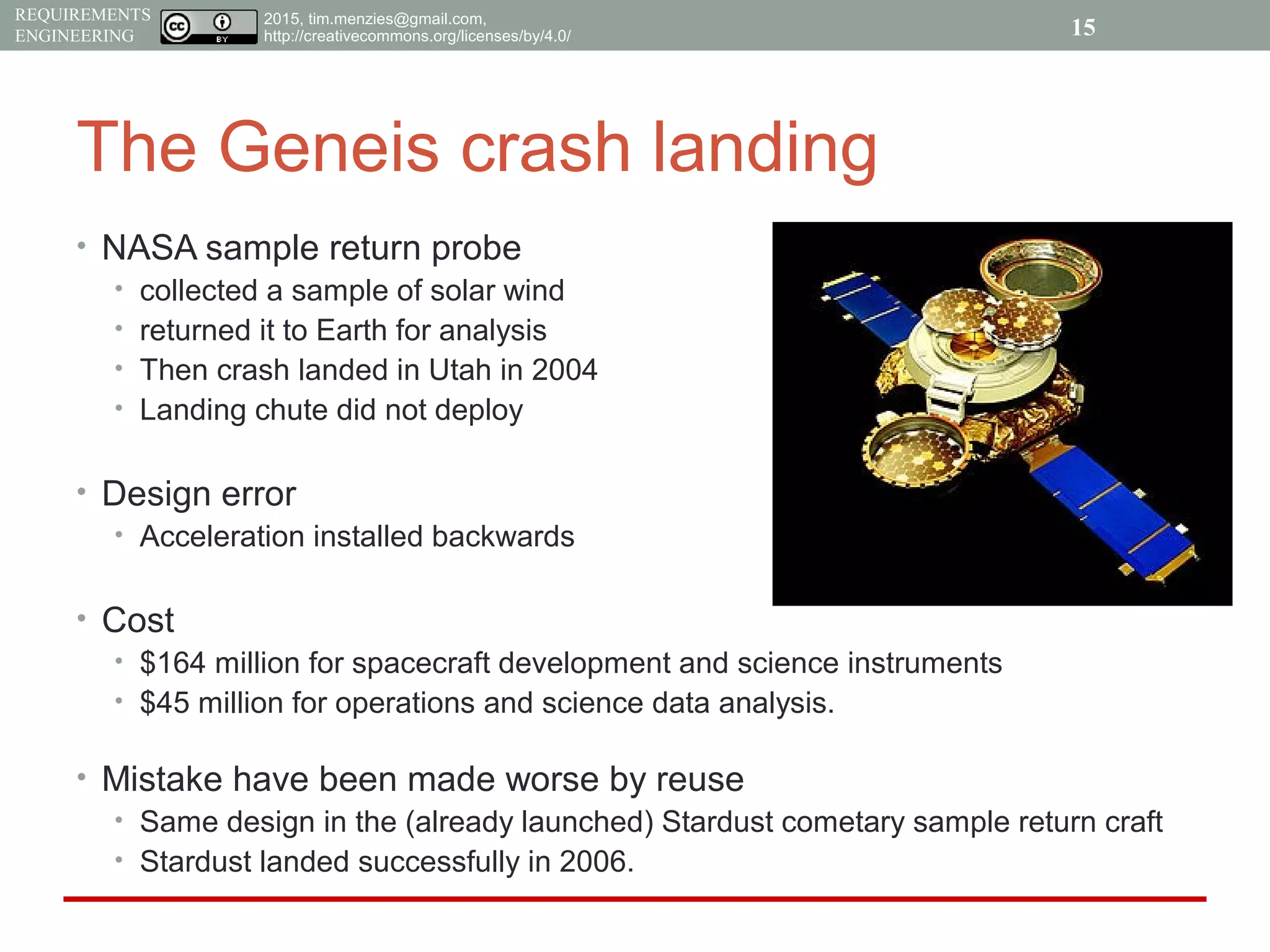 2015, tim.menzies@gmail.com,
http://creativecommons.org/licenses/by/4.0/
REQUIREMENTS
ENGINEERING
The Geneis crash landing
• NASA sample return probe
• collected a sample of solar wind
• returned it to Earth for analysis
• Then crash landed in Utah in 2004
• Landing chute did not deploy
• Design error
• Acceleration installed backwards
• Cost
• $164 million for spacecraft development and science instruments
• $45 million for operations and science data analysis.
• Mistake have been made worse by reuse
• Same design in the (already launched) Stardust cometary sample return craft
• Stardust landed successfully in 2006.
15
 