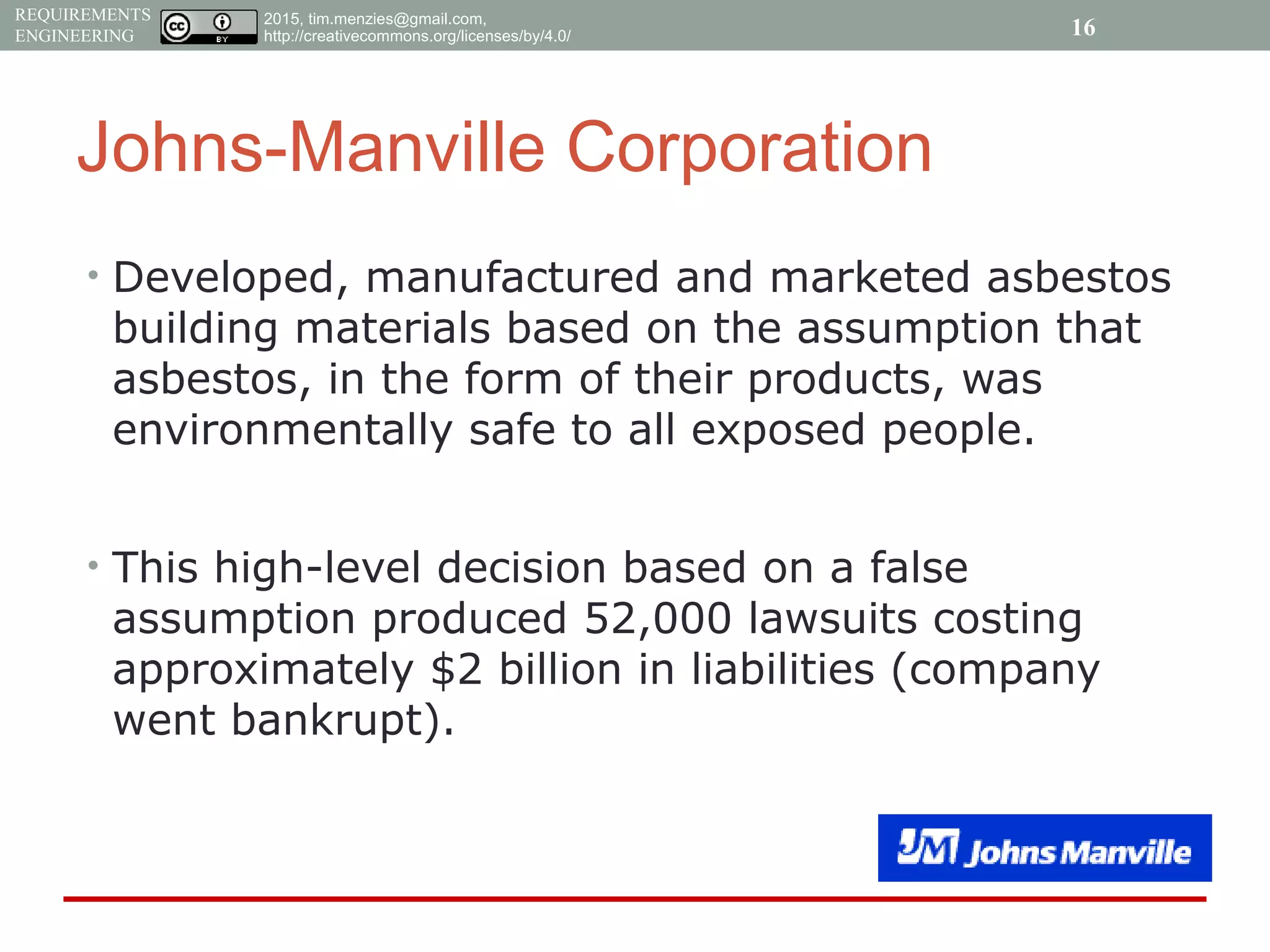 2015, tim.menzies@gmail.com,
http://creativecommons.org/licenses/by/4.0/
REQUIREMENTS
ENGINEERING
Johns-Manville Corporation
• Developed, manufactured and marketed asbestos
building materials based on the assumption that
asbestos, in the form of their products, was
environmentally safe to all exposed people.
• This high-level decision based on a false
assumption produced 52,000 lawsuits costing
approximately $2 billion in liabilities (company
went bankrupt).
16
 