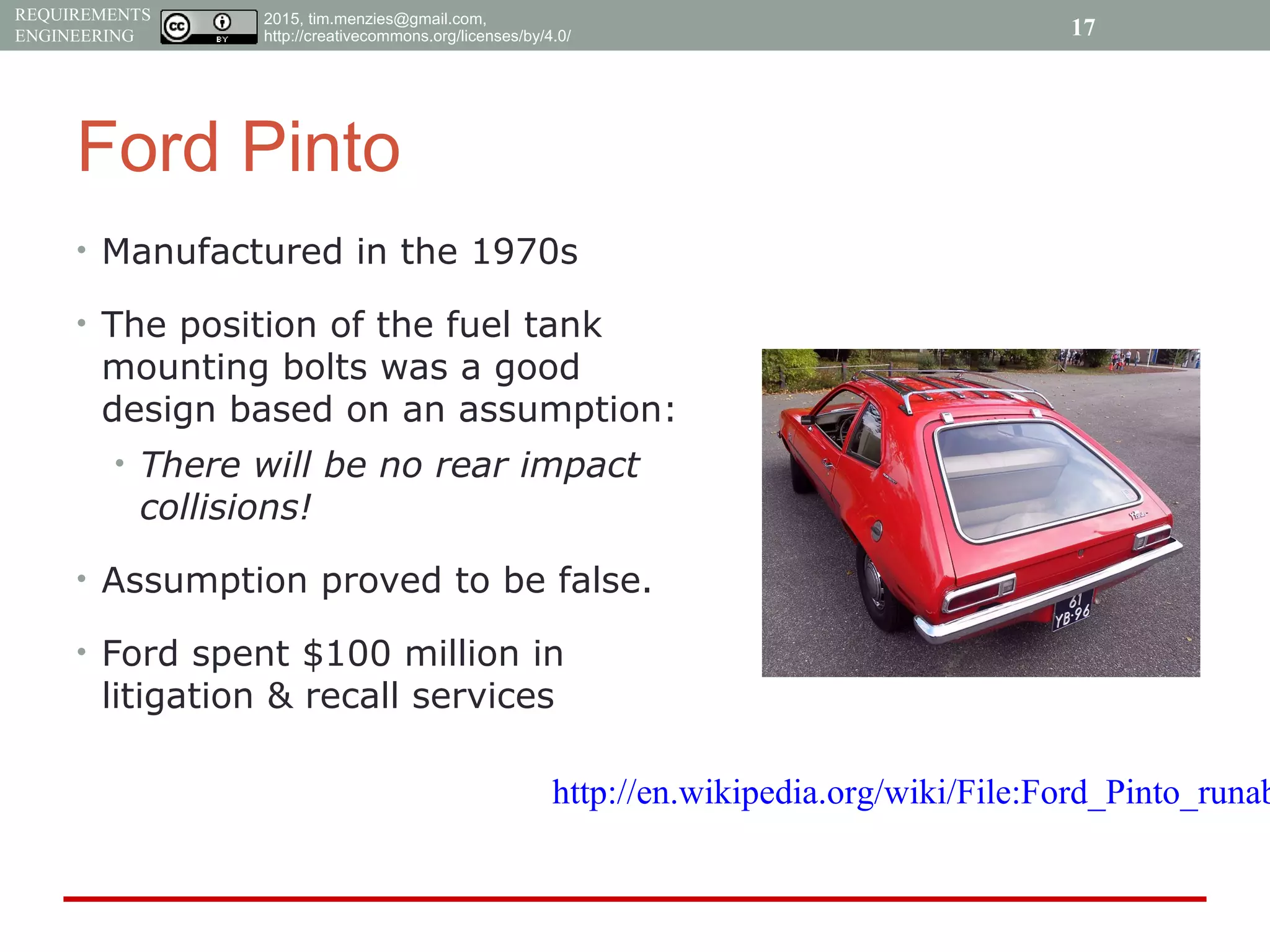 2015, tim.menzies@gmail.com,
http://creativecommons.org/licenses/by/4.0/
REQUIREMENTS
ENGINEERING
Ford Pinto
• Manufactured in the 1970s
• The position of the fuel tank
mounting bolts was a good
design based on an assumption:
• There will be no rear impact
collisions!
• Assumption proved to be false.
• Ford spent $100 million in
litigation & recall services
17
http://en.wikipedia.org/wiki/File:Ford_Pinto_runab
 