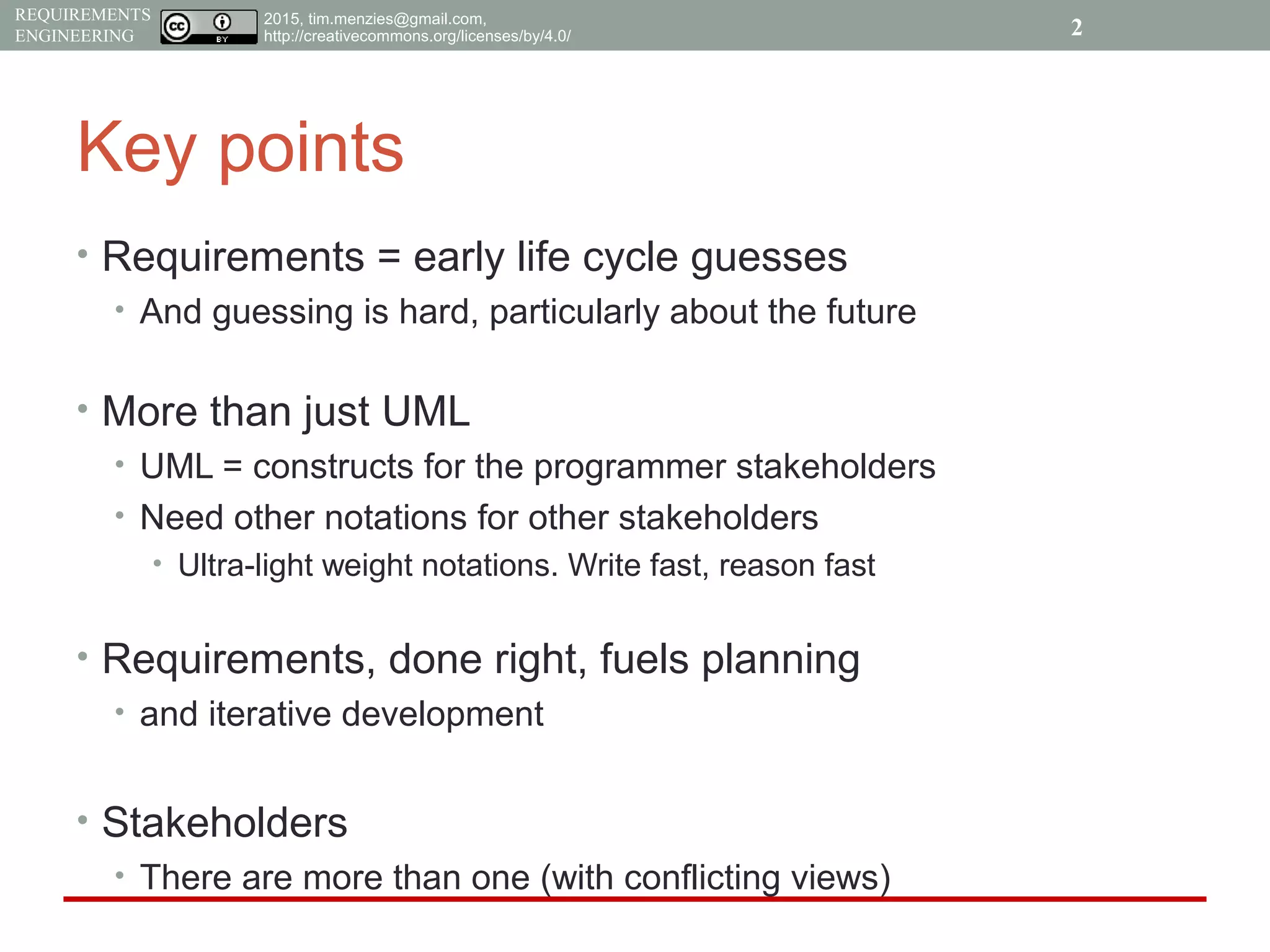 2015, tim.menzies@gmail.com,
http://creativecommons.org/licenses/by/4.0/
REQUIREMENTS
ENGINEERING
Key points
• Requirements = early life cycle guesses
• And guessing is hard, particularly about the future
• More than just UML
• UML = constructs for the programmer stakeholders
• Need other notations for other stakeholders
• Ultra-light weight notations. Write fast, reason fast
• Requirements, done right, fuels planning
• and iterative development
• Stakeholders
• There are more than one (with conflicting views)
2
 
