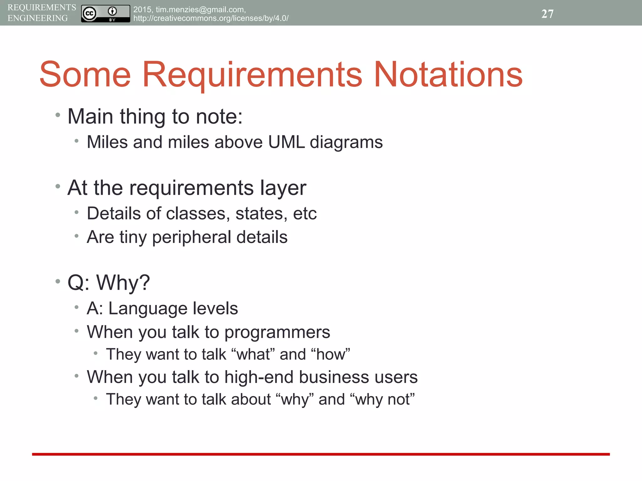 2015, tim.menzies@gmail.com,
http://creativecommons.org/licenses/by/4.0/
REQUIREMENTS
ENGINEERING
Some Requirements Notations
• Main thing to note:
• Miles and miles above UML diagrams
• At the requirements layer
• Details of classes, states, etc
• Are tiny peripheral details
• Q: Why?
• A: Language levels
• When you talk to programmers
• They want to talk “what” and “how”
• When you talk to high-end business users
• They want to talk about “why” and “why not”
27
 