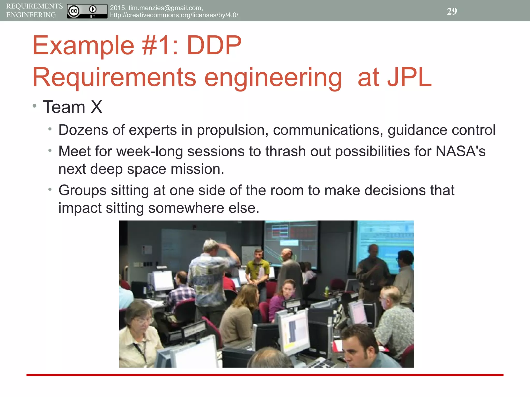 2015, tim.menzies@gmail.com,
http://creativecommons.org/licenses/by/4.0/
REQUIREMENTS
ENGINEERING
Example #1: DDP
Requirements engineering at JPL
• Team X
• Dozens of experts in propulsion, communications, guidance control
• Meet for week-long sessions to thrash out possibilities for NASA's
next deep space mission.
• Groups sitting at one side of the room to make decisions that
impact sitting somewhere else.
29
 