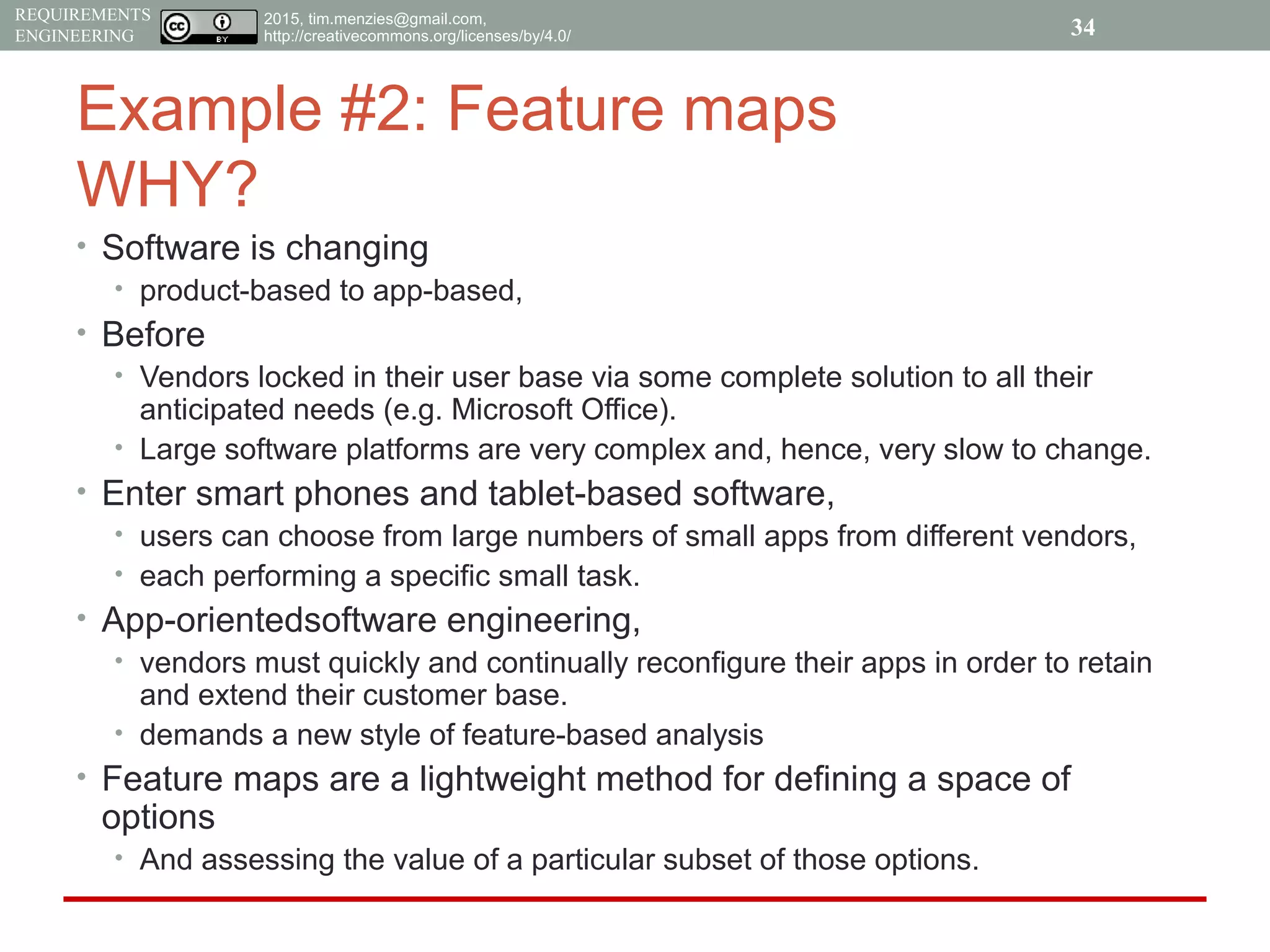 2015, tim.menzies@gmail.com,
http://creativecommons.org/licenses/by/4.0/
REQUIREMENTS
ENGINEERING
Example #2: Feature maps
WHY?
• Software is changing
• product-based to app-based,
• Before
• Vendors locked in their user base via some complete solution to all their
anticipated needs (e.g. Microsoft Office).
• Large software platforms are very complex and, hence, very slow to change.
• Enter smart phones and tablet-based software,
• users can choose from large numbers of small apps from different vendors,
• each performing a specific small task.
• App-orientedsoftware engineering,
• vendors must quickly and continually reconfigure their apps in order to retain
and extend their customer base.
• demands a new style of feature-based analysis
• Feature maps are a lightweight method for defining a space of
options
• And assessing the value of a particular subset of those options.
34
 