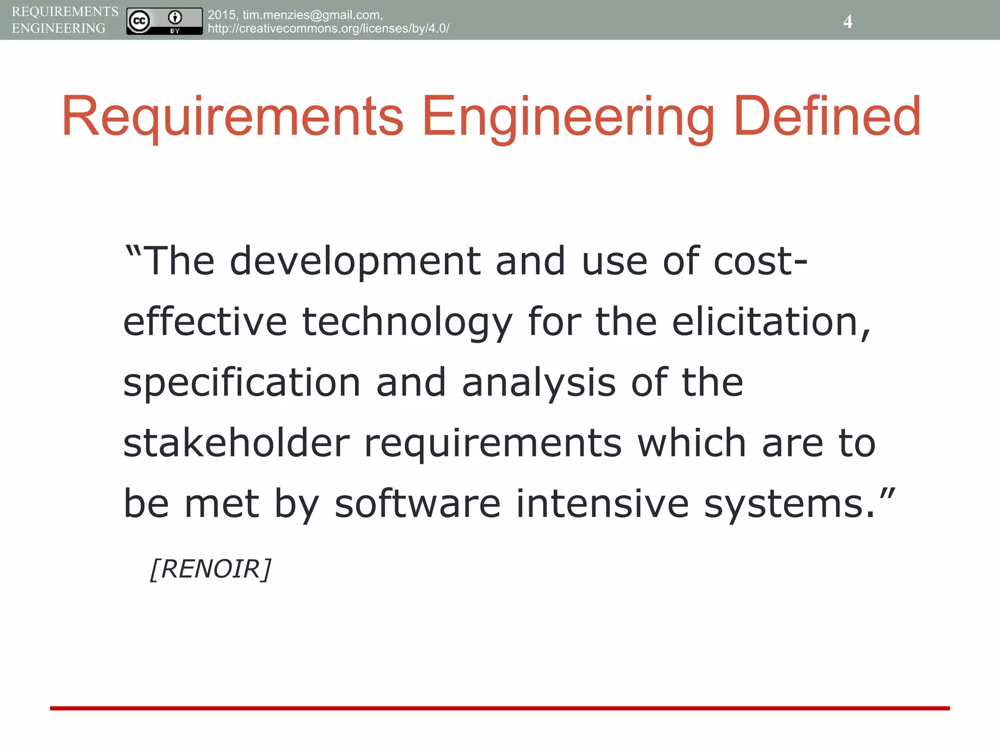 2015, tim.menzies@gmail.com,
http://creativecommons.org/licenses/by/4.0/
REQUIREMENTS
ENGINEERING
Requirements Engineering Defined
“The development and use of cost-
effective technology for the elicitation,
specification and analysis of the
stakeholder requirements which are to
be met by software intensive systems.”
[RENOIR]
4
 
