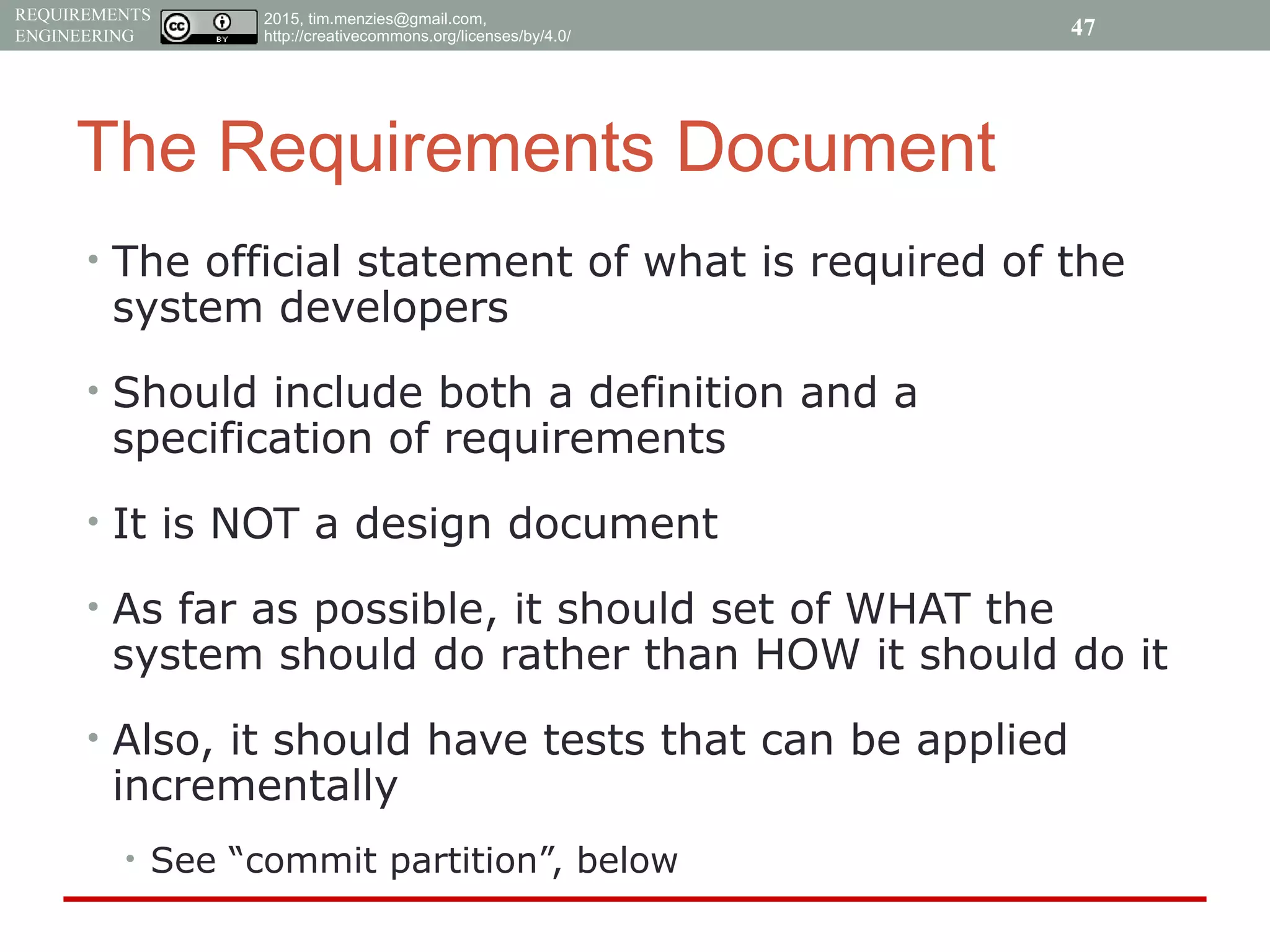 2015, tim.menzies@gmail.com,
http://creativecommons.org/licenses/by/4.0/
REQUIREMENTS
ENGINEERING
The Requirements Document
• The official statement of what is required of the
system developers
• Should include both a definition and a
specification of requirements
• It is NOT a design document
• As far as possible, it should set of WHAT the
system should do rather than HOW it should do it
• Also, it should have tests that can be applied
incrementally
• See “commit partition”, below
47
 