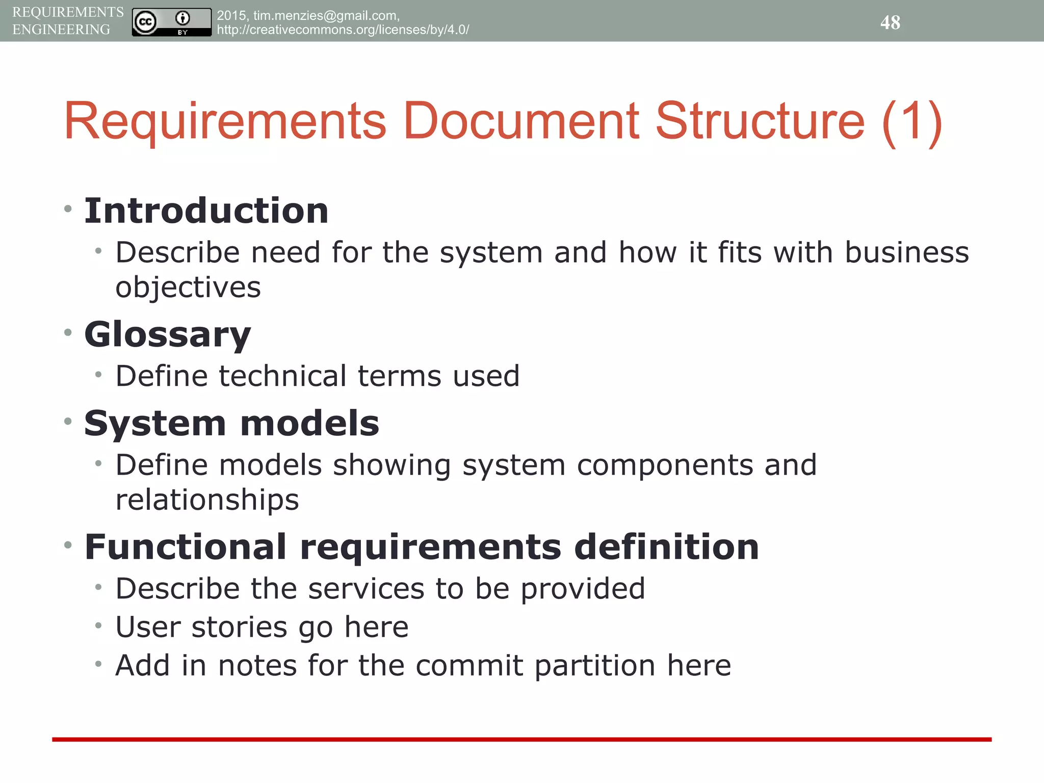 2015, tim.menzies@gmail.com,
http://creativecommons.org/licenses/by/4.0/
REQUIREMENTS
ENGINEERING
Requirements Document Structure (1)
• Introduction
• Describe need for the system and how it fits with business
objectives
• Glossary
• Define technical terms used
• System models
• Define models showing system components and
relationships
• Functional requirements definition
• Describe the services to be provided
• User stories go here
• Add in notes for the commit partition here
48
 