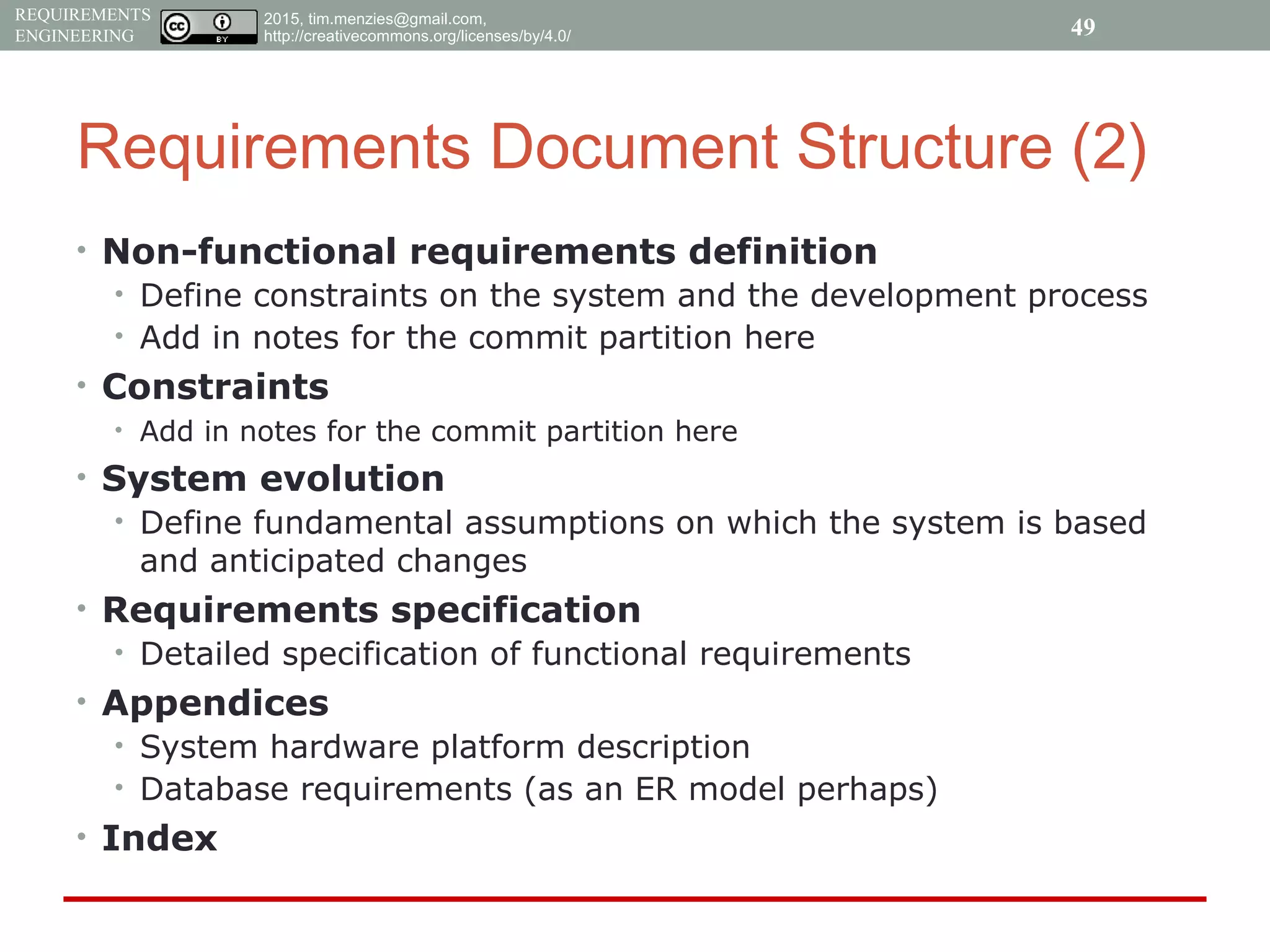 2015, tim.menzies@gmail.com,
http://creativecommons.org/licenses/by/4.0/
REQUIREMENTS
ENGINEERING
Requirements Document Structure (2)
• Non-functional requirements definition
• Define constraints on the system and the development process
• Add in notes for the commit partition here
• Constraints
• Add in notes for the commit partition here
• System evolution
• Define fundamental assumptions on which the system is based
and anticipated changes
• Requirements specification
• Detailed specification of functional requirements
• Appendices
• System hardware platform description
• Database requirements (as an ER model perhaps)
• Index
49
 
