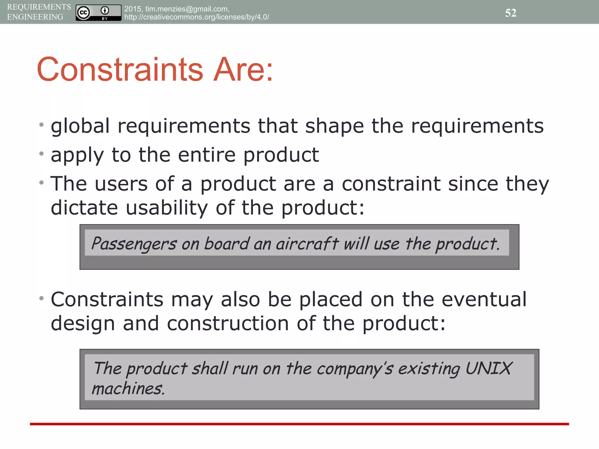 2015, tim.menzies@gmail.com,
http://creativecommons.org/licenses/by/4.0/
REQUIREMENTS
ENGINEERING
Constraints Are:
• global requirements that shape the requirements
• apply to the entire product
• The users of a product are a constraint since they
dictate usability of the product:
• Constraints may also be placed on the eventual
design and construction of the product:
Passengers on board an aircraft will use the product.
The product shall run on the company’s existing UNIX
machines.
52
 