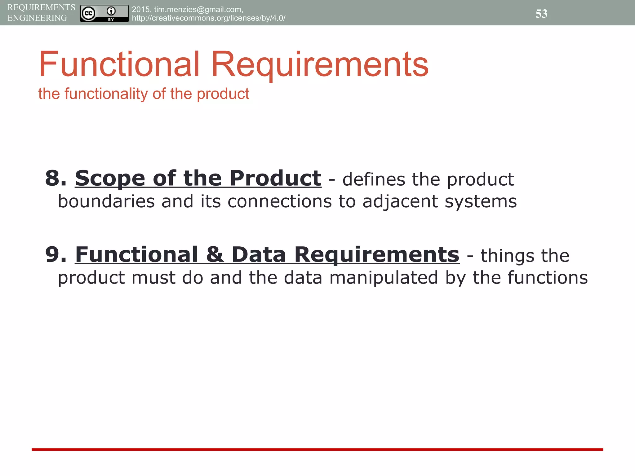2015, tim.menzies@gmail.com,
http://creativecommons.org/licenses/by/4.0/
REQUIREMENTS
ENGINEERING
Functional Requirements
the functionality of the product
8. Scope of the Product - defines the product
boundaries and its connections to adjacent systems
9. Functional & Data Requirements - things the
product must do and the data manipulated by the functions
53
 