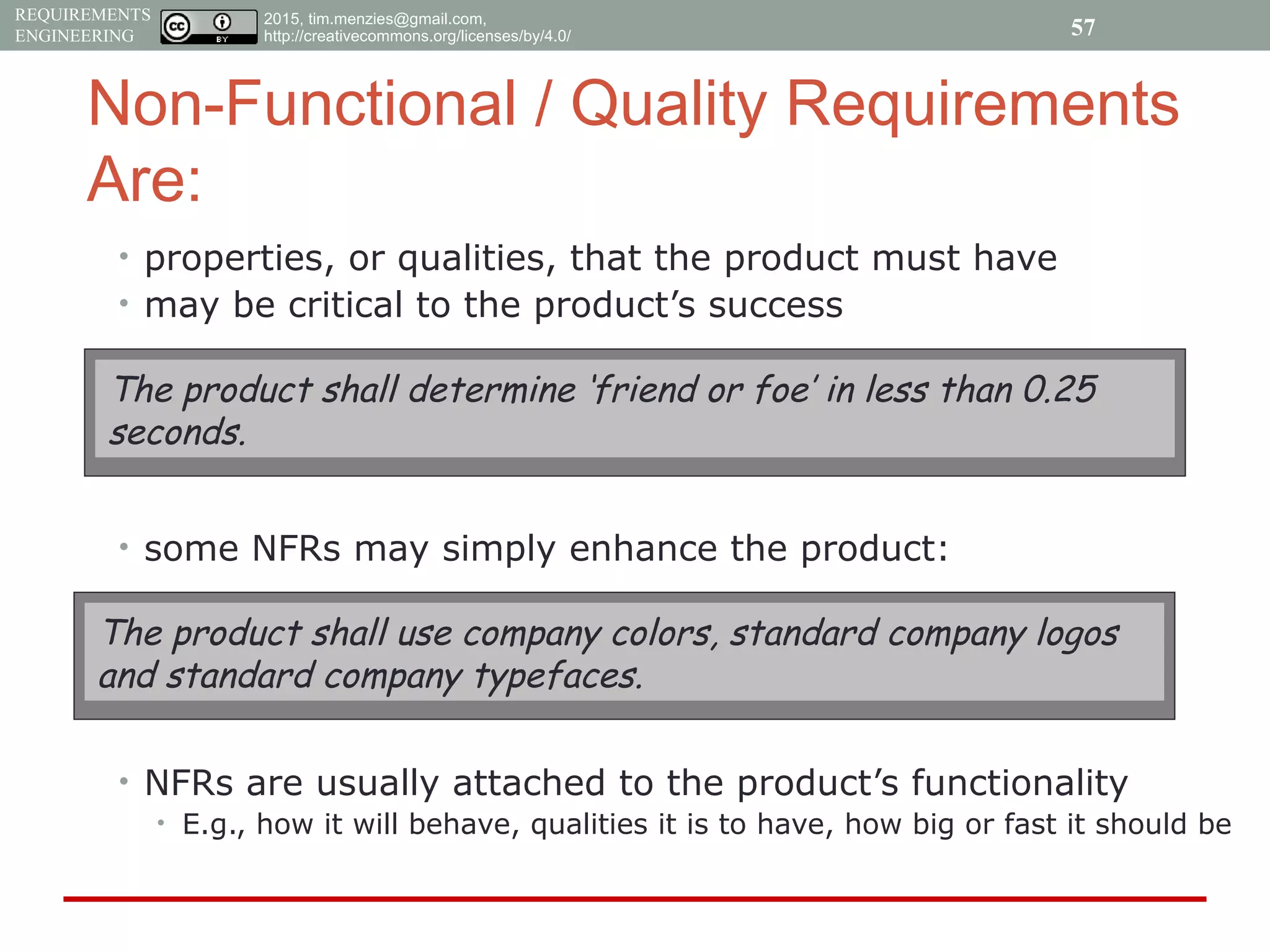 2015, tim.menzies@gmail.com,
http://creativecommons.org/licenses/by/4.0/
REQUIREMENTS
ENGINEERING
Non-Functional / Quality Requirements
Are:
• properties, or qualities, that the product must have
• may be critical to the product’s success
• some NFRs may simply enhance the product:
• NFRs are usually attached to the product’s functionality
• E.g., how it will behave, qualities it is to have, how big or fast it should be
The product shall determine ‘friend or foe’ in less than 0.25
seconds.
The product shall use company colors, standard company logos
and standard company typefaces.
57
 