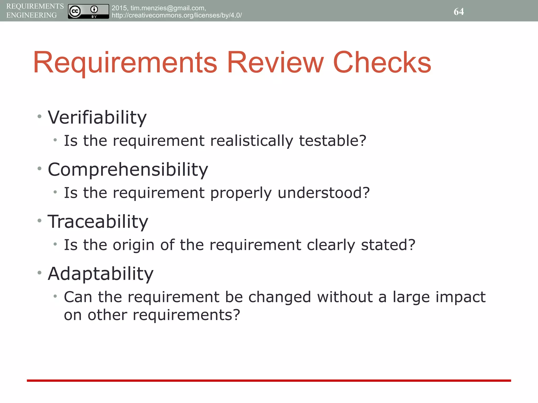 2015, tim.menzies@gmail.com,
http://creativecommons.org/licenses/by/4.0/
REQUIREMENTS
ENGINEERING
Requirements Review Checks
• Verifiability
• Is the requirement realistically testable?
• Comprehensibility
• Is the requirement properly understood?
• Traceability
• Is the origin of the requirement clearly stated?
• Adaptability
• Can the requirement be changed without a large impact
on other requirements?
64
 
