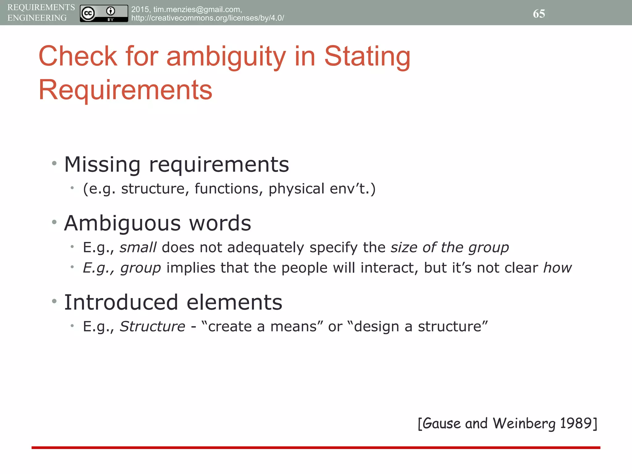 2015, tim.menzies@gmail.com,
http://creativecommons.org/licenses/by/4.0/
REQUIREMENTS
ENGINEERING
Check for ambiguity in Stating
Requirements
• Missing requirements
• (e.g. structure, functions, physical env’t.)
• Ambiguous words
• E.g., small does not adequately specify the size of the group
• E.g., group implies that the people will interact, but it’s not clear how
• Introduced elements
• E.g., Structure - “create a means” or “design a structure”
[Gause and Weinberg 1989]
65
 