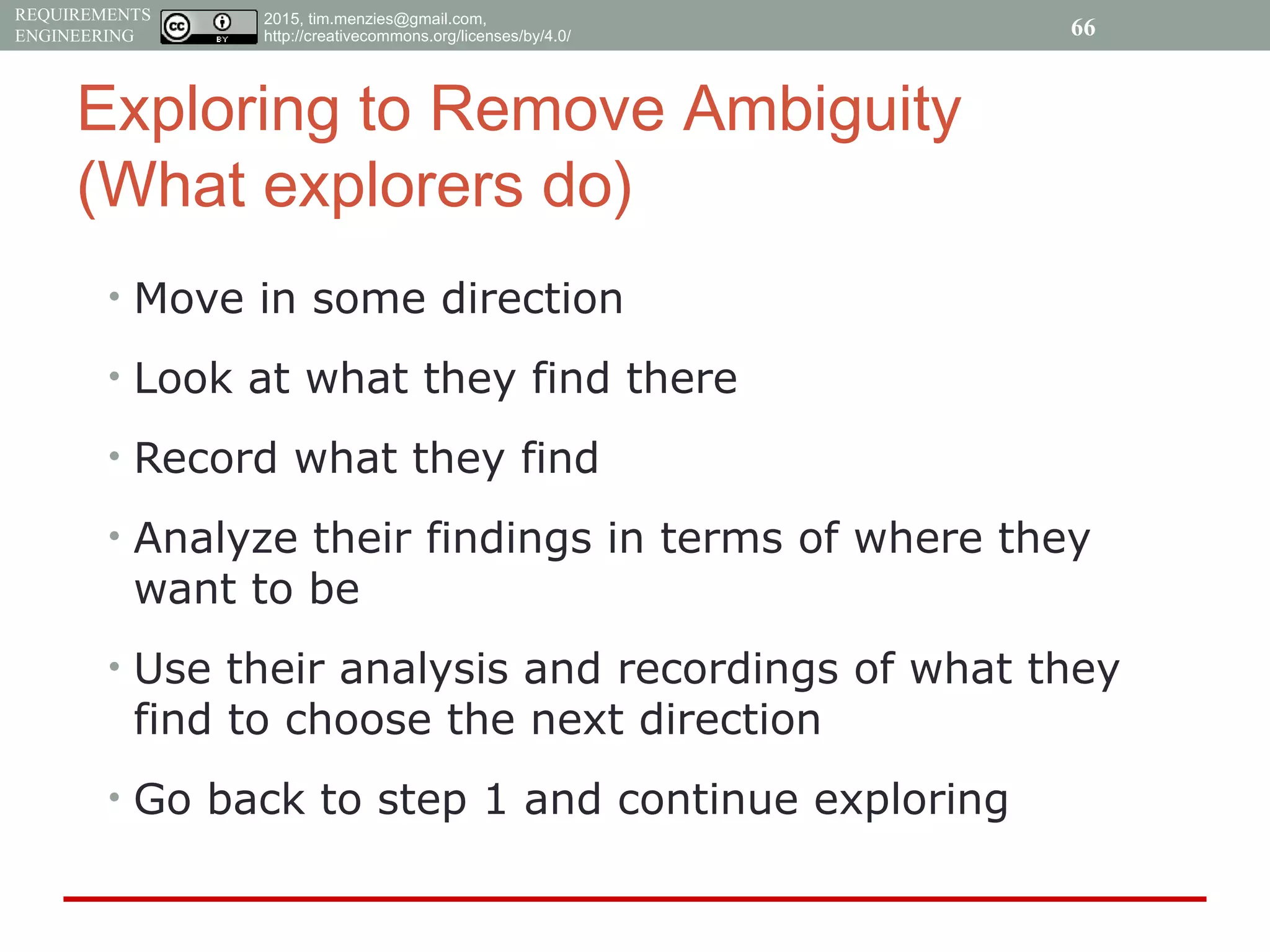 2015, tim.menzies@gmail.com,
http://creativecommons.org/licenses/by/4.0/
REQUIREMENTS
ENGINEERING
Exploring to Remove Ambiguity
(What explorers do)
• Move in some direction
• Look at what they find there
• Record what they find
• Analyze their findings in terms of where they
want to be
• Use their analysis and recordings of what they
find to choose the next direction
• Go back to step 1 and continue exploring
66
 