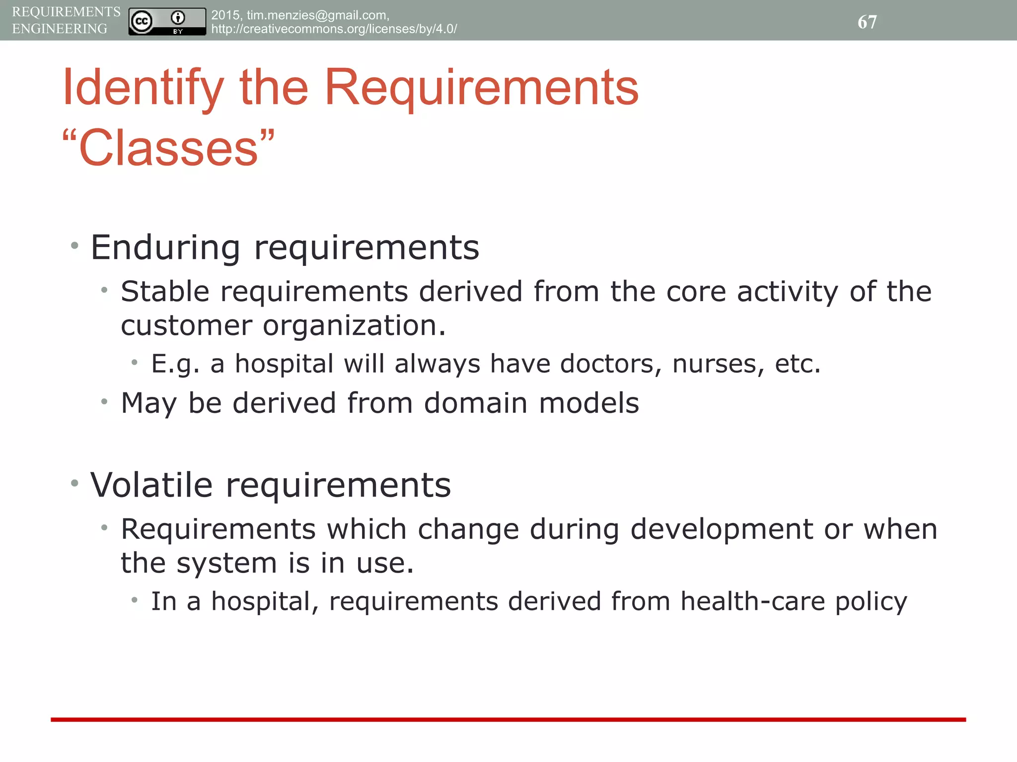 2015, tim.menzies@gmail.com,
http://creativecommons.org/licenses/by/4.0/
REQUIREMENTS
ENGINEERING
Identify the Requirements
“Classes”
• Enduring requirements
• Stable requirements derived from the core activity of the
customer organization.
• E.g. a hospital will always have doctors, nurses, etc.
• May be derived from domain models
• Volatile requirements
• Requirements which change during development or when
the system is in use.
• In a hospital, requirements derived from health-care policy
67
 