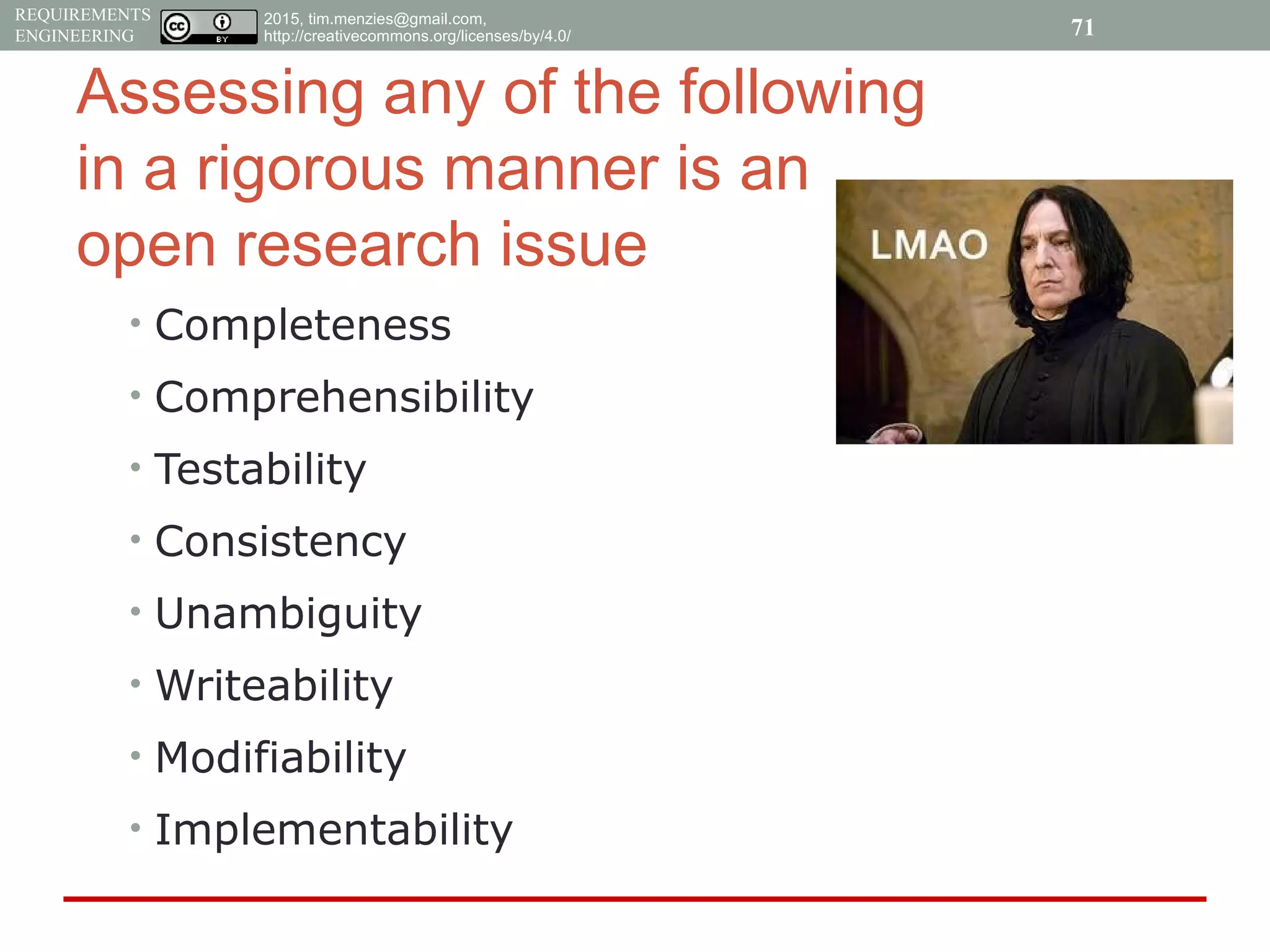 2015, tim.menzies@gmail.com,
http://creativecommons.org/licenses/by/4.0/
REQUIREMENTS
ENGINEERING
Assessing any of the following
in a rigorous manner is an
open research issue
• Completeness
• Comprehensibility
• Testability
• Consistency
• Unambiguity
• Writeability
• Modifiability
• Implementability
71
 