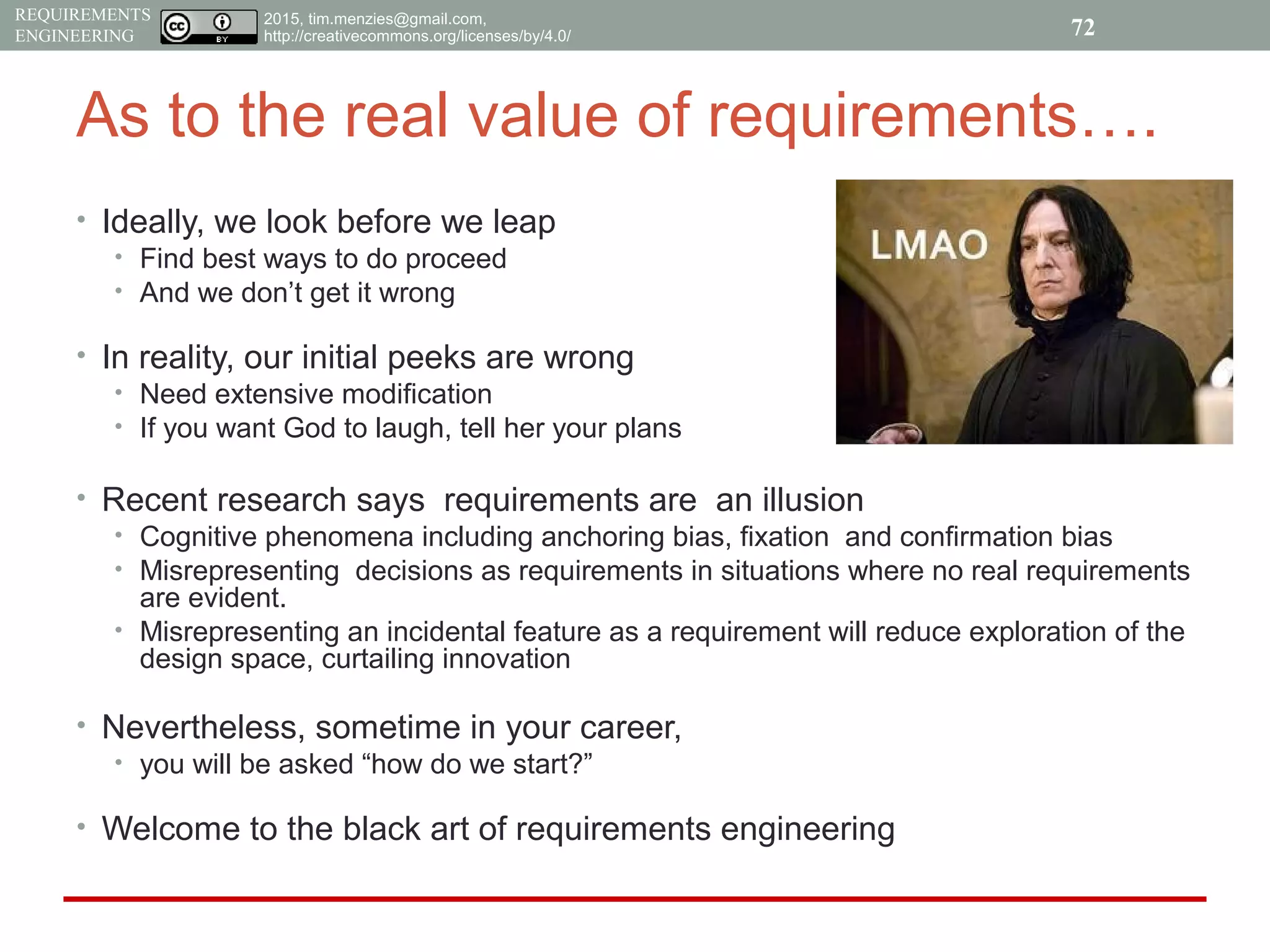 2015, tim.menzies@gmail.com,
http://creativecommons.org/licenses/by/4.0/
REQUIREMENTS
ENGINEERING
As to the real value of requirements….
• Ideally, we look before we leap
• Find best ways to do proceed
• And we don’t get it wrong
• In reality, our initial peeks are wrong
• Need extensive modification
• If you want God to laugh, tell her your plans
• Recent research says requirements are an illusion
• Cognitive phenomena including anchoring bias, fixation and confirmation bias
• Misrepresenting decisions as requirements in situations where no real requirements
are evident.
• Misrepresenting an incidental feature as a requirement will reduce exploration of the
design space, curtailing innovation
• Nevertheless, sometime in your career,
• you will be asked “how do we start?”
• Welcome to the black art of requirements engineering
72
 