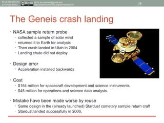 2015, tim.menzies@gmail.com,
http://creativecommons.org/licenses/by/4.0/
REQUIREMENTS
ENGINEERING
The Geneis crash landing
• NASA sample return probe
• collected a sample of solar wind
• returned it to Earth for analysis
• Then crash landed in Utah in 2004
• Landing chute did not deploy
• Design error
• Acceleration installed backwards
• Cost
• $164 million for spacecraft development and science instruments
• $45 million for operations and science data analysis.
• Mistake have been made worse by reuse
• Same design in the (already launched) Stardust cometary sample return craft
• Stardust landed successfully in 2006.
15
 