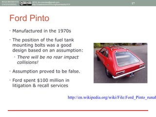 2015, tim.menzies@gmail.com,
http://creativecommons.org/licenses/by/4.0/
REQUIREMENTS
ENGINEERING
Ford Pinto
• Manufactured in the 1970s
• The position of the fuel tank
mounting bolts was a good
design based on an assumption:
• There will be no rear impact
collisions!
• Assumption proved to be false.
• Ford spent $100 million in
litigation & recall services
17
http://en.wikipedia.org/wiki/File:Ford_Pinto_runab
 