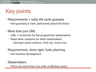2015, tim.menzies@gmail.com,
http://creativecommons.org/licenses/by/4.0/
REQUIREMENTS
ENGINEERING
Key points
• Requirements = early life cycle guesses
• And guessing is hard, particularly about the future
• More than just UML
• UML = constructs for the programmer stakeholders
• Need other notations for other stakeholders
• Ultra-light weight notations. Write fast, reason fast
• Requirements, done right, fuels planning
• and iterative development
• Stakeholders
• There are more than one (with conflicting views)
2
 