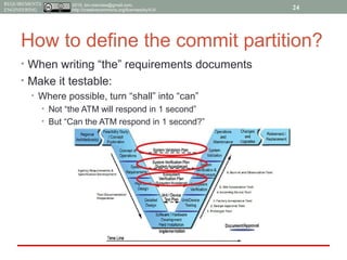 2015, tim.menzies@gmail.com,
http://creativecommons.org/licenses/by/4.0/
REQUIREMENTS
ENGINEERING
How to define the commit partition?
• When writing “the” requirements documents
• Make it testable:
• Where possible, turn “shall” into “can”
• Not “the ATM will respond in 1 second”
• But “Can the ATM respond in 1 second?”
24
 