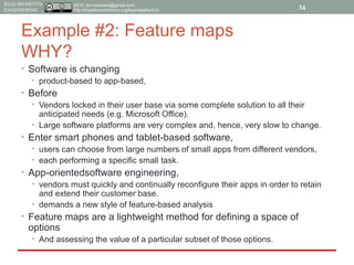 2015, tim.menzies@gmail.com,
http://creativecommons.org/licenses/by/4.0/
REQUIREMENTS
ENGINEERING
Example #2: Feature maps
WHY?
• Software is changing
• product-based to app-based,
• Before
• Vendors locked in their user base via some complete solution to all their
anticipated needs (e.g. Microsoft Office).
• Large software platforms are very complex and, hence, very slow to change.
• Enter smart phones and tablet-based software,
• users can choose from large numbers of small apps from different vendors,
• each performing a specific small task.
• App-orientedsoftware engineering,
• vendors must quickly and continually reconfigure their apps in order to retain
and extend their customer base.
• demands a new style of feature-based analysis
• Feature maps are a lightweight method for defining a space of
options
• And assessing the value of a particular subset of those options.
34
 
