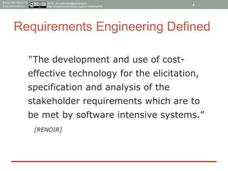 2015, tim.menzies@gmail.com,
http://creativecommons.org/licenses/by/4.0/
REQUIREMENTS
ENGINEERING
Requirements Engineering Defined
“The development and use of cost-
effective technology for the elicitation,
specification and analysis of the
stakeholder requirements which are to
be met by software intensive systems.”
[RENOIR]
4
 