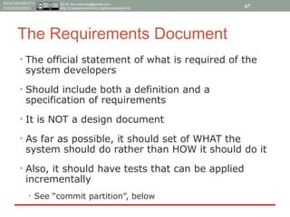 2015, tim.menzies@gmail.com,
http://creativecommons.org/licenses/by/4.0/
REQUIREMENTS
ENGINEERING
The Requirements Document
• The official statement of what is required of the
system developers
• Should include both a definition and a
specification of requirements
• It is NOT a design document
• As far as possible, it should set of WHAT the
system should do rather than HOW it should do it
• Also, it should have tests that can be applied
incrementally
• See “commit partition”, below
47
 