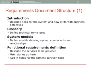 2015, tim.menzies@gmail.com,
http://creativecommons.org/licenses/by/4.0/
REQUIREMENTS
ENGINEERING
Requirements Document Structure (1)
• Introduction
• Describe need for the system and how it fits with business
objectives
• Glossary
• Define technical terms used
• System models
• Define models showing system components and
relationships
• Functional requirements definition
• Describe the services to be provided
• User stories go here
• Add in notes for the commit partition here
48
 