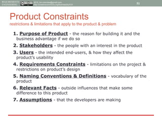 2015, tim.menzies@gmail.com,
http://creativecommons.org/licenses/by/4.0/
REQUIREMENTS
ENGINEERING
Product Constraints
restrictions & limitations that apply to the product & problem
1. Purpose of Product - the reason for building it and the
business advantage if we do so
2. Stakeholders - the people with an interest in the product
3. Users - the intended end-users, & how they affect the
product’s usability
4. Requirements Constraints - limitations on the project &
restrictions on product’s design
5. Naming Conventions & Definitions - vocabulary of the
product
6. Relevant Facts - outside influences that make some
difference to this product
7. Assumptions - that the developers are making
51
 
