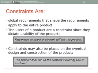 2015, tim.menzies@gmail.com,
http://creativecommons.org/licenses/by/4.0/
REQUIREMENTS
ENGINEERING
Constraints Are:
• global requirements that shape the requirements
• apply to the entire product
• The users of a product are a constraint since they
dictate usability of the product:
• Constraints may also be placed on the eventual
design and construction of the product:
Passengers on board an aircraft will use the product.
The product shall run on the company’s existing UNIX
machines.
52
 