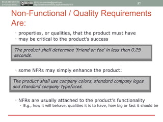 2015, tim.menzies@gmail.com,
http://creativecommons.org/licenses/by/4.0/
REQUIREMENTS
ENGINEERING
Non-Functional / Quality Requirements
Are:
• properties, or qualities, that the product must have
• may be critical to the product’s success
• some NFRs may simply enhance the product:
• NFRs are usually attached to the product’s functionality
• E.g., how it will behave, qualities it is to have, how big or fast it should be
The product shall determine ‘friend or foe’ in less than 0.25
seconds.
The product shall use company colors, standard company logos
and standard company typefaces.
57
 
