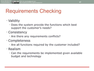 2015, tim.menzies@gmail.com,
http://creativecommons.org/licenses/by/4.0/
REQUIREMENTS
ENGINEERING
Requirements Checking
• Validity
• Does the system provide the functions which best
support the customer’s needs?
• Consistency
• Are there any requirements conflicts?
• Completeness
• Are all functions required by the customer included?
• Realism
• Can the requirements be implemented given available
budget and technology
63
 