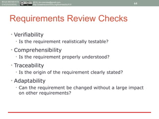 2015, tim.menzies@gmail.com,
http://creativecommons.org/licenses/by/4.0/
REQUIREMENTS
ENGINEERING
Requirements Review Checks
• Verifiability
• Is the requirement realistically testable?
• Comprehensibility
• Is the requirement properly understood?
• Traceability
• Is the origin of the requirement clearly stated?
• Adaptability
• Can the requirement be changed without a large impact
on other requirements?
64
 