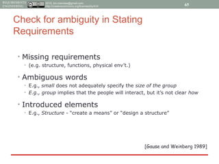 2015, tim.menzies@gmail.com,
http://creativecommons.org/licenses/by/4.0/
REQUIREMENTS
ENGINEERING
Check for ambiguity in Stating
Requirements
• Missing requirements
• (e.g. structure, functions, physical env’t.)
• Ambiguous words
• E.g., small does not adequately specify the size of the group
• E.g., group implies that the people will interact, but it’s not clear how
• Introduced elements
• E.g., Structure - “create a means” or “design a structure”
[Gause and Weinberg 1989]
65
 