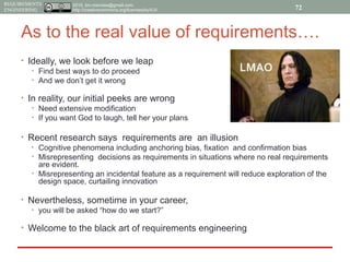 2015, tim.menzies@gmail.com,
http://creativecommons.org/licenses/by/4.0/
REQUIREMENTS
ENGINEERING
As to the real value of requirements….
• Ideally, we look before we leap
• Find best ways to do proceed
• And we don’t get it wrong
• In reality, our initial peeks are wrong
• Need extensive modification
• If you want God to laugh, tell her your plans
• Recent research says requirements are an illusion
• Cognitive phenomena including anchoring bias, fixation and confirmation bias
• Misrepresenting decisions as requirements in situations where no real requirements
are evident.
• Misrepresenting an incidental feature as a requirement will reduce exploration of the
design space, curtailing innovation
• Nevertheless, sometime in your career,
• you will be asked “how do we start?”
• Welcome to the black art of requirements engineering
72
 