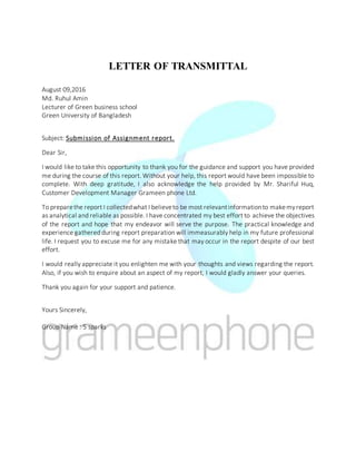 LETTER OF TRANSMITTAL
August 09,2016
Md. Ruhul Amin
Lecturer of Green business school
Green University of Bangladesh
Subject: Submission of Assignment report.
Dear Sir,
I would like to take this opportunity to thank you for the guidance and support you have provided
me during the course of this report. Without your help, this report would have been impossible to
complete. With deep gratitude, I also acknowledge the help provided by Mr. Shariful Huq,
Customer Development Manager Grameen phone Ltd.
To preparethe report I collectedwhat I believeto be most relevantinformationto makemyreport
as analytical and reliable as possible. I have concentrated my best effort to achieve the objectives
of the report and hope that my endeavor will serve the purpose. The practical knowledge and
experience gathered during report preparation will immeasurably help in my future professional
life. I request you to excuse me for any mistake that may occur in the report despite of our best
effort.
I would really appreciate it you enlighten me with your thoughts and views regarding the report.
Also, if you wish to enquire about an aspect of my report, I would gladly answer your queries.
Thank you again for your support and patience.
Yours Sincerely,
Group Name : 5 sparks
 