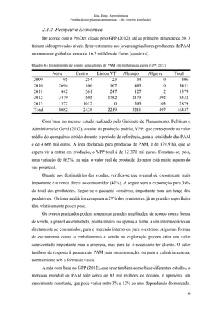 Lic. Eng. Agronómica
Produção de plantas aromáticas - do viveiro à infusão!
6
2.1.2. Perspetiva Económica
De acordo com o ProDer, citado pelo GPP (2012), até ao primeiro trimestre de 2013
tinham sido aprovados níveis de investimento aos jovens agricultores produtores de PAM
no montante global de cerca de 16,5 milhões de Euros (quadro 4).
Quadro 4 - Investimento de jovens agricultores de PAM em milhares de euros (GPP, 2012).
Norte Centro Lisboa VT Alentejo Algarve Total
2009 95 254 23 34 0 406
2010 2694 106 167 483 0 3451
2011 442 561 247 127 2 1379
2012 3479 505 1782 2173 392 8332
2013 1372 1012 0 393 103 2879
Total 8082 2438 2219 3211 497 16447
Com base no mesmo estudo realizado pelo Gabinete de Planeamento, Políticas e
Administração Geral (2012), o valor da produção padrão, VPP, que corresponde ao valor
médio do quinquénio obtido durante o período de referência, para a totalidade das PAM
é de 4 666 mil euros. A área declarada para produção de PAM, é de 179,9 ha, que se
espera vir a entrar em produção, o VPP total é de 12 370 mil euros. Constata-se, pois,
uma variação de 165%, ou seja, o valor real de produção do setor está muito aquém do
seu potencial.
Quanto aos destinatários das vendas, verifica-se que o canal de escoamento mais
importante é a venda direta ao consumidor (47%). A seguir vem a exportação para 39%
do total dos produtores. Segue-se o pequeno comércio, importante para um terço dos
produtores. Os intermediários compram a 29% dos produtores, já as grandes superfícies
têm relativamente pouco peso.
Os preços praticados podem apresentar grandes amplitudes, de acordo com a forma
de venda, a granel ou embalado, planta inteira ou apenas a folha, a um intermediário ou
diretamente ao consumidor, para o mercado interno ou para o externo. Algumas formas
de escoamento como o embalamento e venda na exploração podem criar um valor
acrescentado importante para a empresa, mas para tal é necessário ter cliente. O setor
também dá resposta à procura de PAM para ornamentação, ou para a culinária caseira,
normalmente sob a forma de vasos.
Ainda com base no GPP (2012), que teve também como base diferentes estudos, o
mercado mundial de PAM vale cerca de 83 mil milhões de dólares, e apresenta um
crescimento constante, que pode variar entre 3% e 12% ao ano, dependendo do mercado.
 