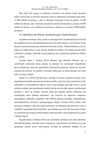 Lic. Eng. Agronómica
Produção de plantas aromáticas - do viveiro à infusão!
7
Não sendo fácil separar os diferentes mercados, este mesmo estudo apresenta
alguns valores para os diversos segmentos: para os suplementos alimentares para dieta,
11 000 milhões de dólares, e para os alimentos funcionais à base de plantas, 14 000
milhões de dólares; para o mercado mundial da indústria farmacêutica, calculou 44 000
milhões de dólares, com a indústria da cosmética a absorver os restantes 14 000 milhões
de dólares.
2.2. Benefícios das Plantas Aromáticas para a Saúde Humana
As plantas aromáticas estão a tornar-se uma opção bem-sucedida dentro do mercado
dos vegetais em fresco, principalmente devido ao seu sabor intenso e conveniência. O uso
destas na nutrição humana tem sido descrito durante séculos. Tradicionalmente, as ervas
podem ser usadas frescas, secas, inteiras, picadas ou moídas e são usadas para dar sabor
a alimentos e bebidas, reduzindo a necessidade de sal e condimentos gordurosos (Santos
et al., 2014).
Contudo Opara e Chohan (2014) afirmam algo diferente. Referem que a
contribuição nutricional destas plantas no passado foi considerada insignificante
provavelmente por causa das quantidades relativamente pequenas, apesar do crescente
consumo das mesmas. No entanto, a literatura indica que, na última década, essa visão
está a começar a mudar.
Santos et al. (2014) afirmam que a inclusão de plantas aromáticas frescas como
ingredientes de saladas aparenta ser uma boa escolha, tendo em conta o aumento do valor
nutricional e a diversidade de sabores. Esta é uma estratégia que pode evitar o uso de
molhos na salada, que normalmente contêm elevado teor de sódio, açúcar e gordura para
melhorar o sabor da refeição. Expõem ainda que algumas plantas aromáticas são
consideradas como "plantas medicinais", que fornecem ao organismo compostos
antioxidantes, melhoram a digestão e têm também algumas atividades antibacterianas,
anti-inflamatórias, antivirais e anticancerígenas. Opara e Chohan (2014) voltam a não
apoiar por completo a ideia dos autores anteriores, ao afirmarem que ainda não é claro o
verdadeiro significado destes benefícios, mas afirmam que estes têm uma possível ação
na conferência de proteção contra doenças cardiovasculares, neuro degenerativas, cancro
e diabetes tipo II.
Segundo Opara e Chohan (2014), são encontrados polifenois em vários alimentos
derivados de plantas, incluindo ervas e especiarias, especialmente nas formas secas, que
geralmente contêm níveis relativamente elevados de polifenois (Quadro 5) em
 