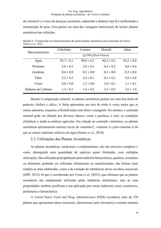 Lic. Eng. Agronómica
Produção de plantas aromáticas - do viveiro à infusão!
9
de colesterol e o risco de doenças coronárias, reduzindo a diabetes tipo II e melhorando a
manutenção do peso. Esta parece ser uma das vantagens nutricionais de incluir plantas
aromáticas nas refeições.
Quadro 6 - Composição em macronutrientes de quatro plantas aromáticas para utilização em fresco
(Santos et al., 2014).
Macronutrientes
Cebolinho Coentro Hortelã Salsa
(g/100 g Peso Fresco)
Água 92,7 ± 0,1 90,9 ± 0,2 86,2 ± 0,5 85,2 ± 0,8
Proteínas 2,6 ± 0,1 3,8 ± 0,1 4,4 ± 0,2 4,8 ± 0,4
Gorduras 0,4 ± 0,0 0,3 ± 0,0 0,2 ± 0,0 0,3 ± 0,0
Fibra 2,2 ± 0,1 2,4 ± 0,1 4,1 ± 0,2 5,0 ± 0,8
Cinza 0,8 ± 0,0 1,2 ± 0,0 1,8 ± 0,1 1,1 ± 0,1
Hidratos de Carbono 1,3 ± 0,1 1,4 ± 0,2 3,3 ± 0,5 3,6 ± 1,0
Quanto à composição mineral, as plantas aromáticas podem ser uma boa fonte de
potássio, fósforo e cálcio. A Salsa apresentou um teor de sódio 6 vezes maior que as
outras amostras, enquanto a Hortelã tinha mais ferro e manganês. No entanto, o conteúdo
mineral pode ser afetado por diversos fatores, como a genética, o solo, as condições
climáticas e ainda as práticas agrícolas. Em relação ao conteúdo vitamínico, as plantas
aromáticas apresentaram maiores níveis de vitamina C, vitamina A e pró-vitamina A do
que as outras vitaminas solúveis em água (Santos et al., 2014).
2.3. Utilizações das Plantas Aromáticas
As plantas aromáticas, medicinais e condimentares, são um universo complexo e
vasto, abrangendo uma quantidade de espécies quase ilimitadas, com múltiplas
utilizações. São utilizadas principalmente pela indústria farmacêutica, química, cosmética
ou alimentar, podendo ser utilizadas diretamente ou transformadas, das formas mais
simples às mais elaboradas, como a da extração de substâncias ativas ou óleos essenciais
(GPP, 2012). O que é corroborado por Costa et al. (2015), que afirmam que as plantas
aromáticas são amplamente utilizadas pelas indústrias alimentares, mas as suas
propriedades também justificam a sua aplicação por outras indústrias como cosméticos,
perfumaria e farmacêutica.
A United States Food and Drug Administration (FDA) reconhece mais de 150
plantas que apresentam óleos essenciais, oleorresinas (sem solventes) e extratos naturais
 